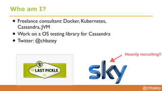 @chbatey
Who am I?
• Freelance consultant: Docker, Kubernetes,
Cassandra, JVM
• Work on a OS testing library for Cassandra
• Twitter: @chbatey
Heavily recruiting!!
 