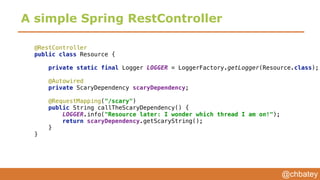 @chbatey
A simple Spring RestController
@RestController 
public class Resource { 
 
private static final Logger LOGGER = LoggerFactory.getLogger(Resource.class); 
 
@Autowired 
private ScaryDependency scaryDependency; 
 
@RequestMapping("/scary") 
public String callTheScaryDependency() { 
LOGGER.info("Resource later: I wonder which thread I am on!"); 
return scaryDependency.getScaryString(); 
} 
}
 