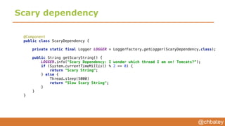 @chbatey
Scary dependency
@Component 
public class ScaryDependency { 
 
private static final Logger LOGGER = LoggerFactory.getLogger(ScaryDependency.class); 
 
public String getScaryString() { 
LOGGER.info("Scary Dependency: I wonder which thread I am on! Tomcats?”); 
if (System.currentTimeMillis() % 2 == 0) { 
return "Scary String"; 
} else {
Thread.sleep(5000) 
return “Slow Scary String"; 
} 
} 
}
 