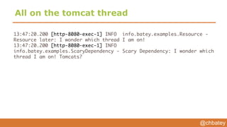 @chbatey
All on the tomcat thread
13:47:20.200 [http-8080-exec-1] INFO info.batey.examples.Resource -
Resource later: I wonder which thread I am on!
13:47:20.200 [http-8080-exec-1] INFO
info.batey.examples.ScaryDependency - Scary Dependency: I wonder which
thread I am on! Tomcats?
 