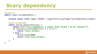 @chbatey
Scary dependency
@Component 
public class ScaryDependency { 
 
private static final Logger LOGGER = LoggerFactory.getLogger(ScaryDependency.class); 
 
@HystrixCommand() 
public String getScaryString() { 
LOGGER.info("Scary Dependency: I wonder which thread I am on! Tomcats?”); 
if (System.currentTimeMillis() % 2 == 0) { 
return "Scary String"; 
} else {
Thread.sleep(5000) 
return “Slow Scary String"; 
} 
} 
}
 