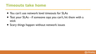 @chbatey
Timeouts take home
• You can’t use network level timeouts for SLAs
• Test your SLAs - if someone says you can’t, hit them with a
stick
• Scary things happen without network issues
 