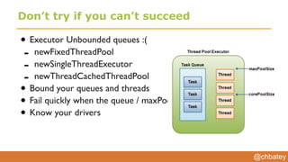 @chbatey
Don’t try if you can’t succeed
• Executor Unbounded queues :(
- newFixedThreadPool
- newSingleThreadExecutor
- newThreadCachedThreadPool
• Bound your queues and threads
• Fail quickly when the queue / maxPoolSize is met
• Know your drivers
 