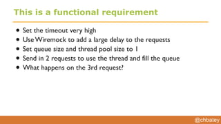 @chbatey
This is a functional requirement
• Set the timeout very high
• Use Wiremock to add a large delay to the requests
• Set queue size and thread pool size to 1
• Send in 2 requests to use the thread and ﬁll the queue
• What happens on the 3rd request?
 
