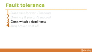 @chbatey
Fault tolerance
1.Don’t take forever - Timeouts
2.Don’t try if you can’t succeed
3.Don’t whack a dead horse
4.Turn broken stuff off
 