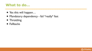 @chbatey
What to do…
• Yes this will happen…
• Mandatory dependency - fail *really* fast
• Throttling
• Fallbacks
 