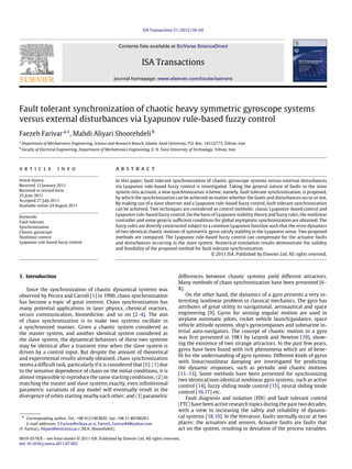 ISA Transactions 51 (2012) 50–64
Contents lists available at SciVerse ScienceDirect
ISA Transactions
journal homepage: www.elsevier.com/locate/isatrans
Fault tolerant synchronization of chaotic heavy symmetric gyroscope systems
versus external disturbances via Lyapunov rule-based fuzzy control
Faezeh Farivara,∗
, Mahdi Aliyari Shoorehdelib
a
Department of Mechatronics Engineering, Science and Research Branch, Islamic Azad University, P.O. Box: 14515/775, Tehran, Iran
b
Faculty of Electrical Engineering, Department of Mechatronics Engineering, K. N. Toosi University of Technology, Tehran, Iran
a r t i c l e i n f o
Article history:
Received 12 January 2011
Received in revised form
25 June 2011
Accepted 27 July 2011
Available online 24 August 2011
Keywords:
Fault tolerant
Synchronization
Chaotic gyroscope
Nonlinear control
Lyapunov rule-based fuzzy control
a b s t r a c t
In this paper, fault tolerant synchronization of chaotic gyroscope systems versus external disturbances
via Lyapunov rule-based fuzzy control is investigated. Taking the general nature of faults in the slave
system into account, a new synchronization scheme, namely, fault tolerant synchronization, is proposed,
by which the synchronization can be achieved no matter whether the faults and disturbances occur or not.
By making use of a slave observer and a Lyapunov rule-based fuzzy control, fault tolerant synchronization
can be achieved. Two techniques are considered as control methods: classic Lyapunov-based control and
Lyapunov rule-based fuzzy control. On the basis of Lyapunov stability theory and fuzzy rules, the nonlinear
controller and some generic sufficient conditions for global asymptotic synchronization are obtained. The
fuzzy rules are directly constructed subject to a common Lyapunov function such that the error dynamics
of two identical chaotic motions of symmetric gyros satisfy stability in the Lyapunov sense. Two proposed
methods are compared. The Lyapunov rule-based fuzzy control can compensate for the actuator faults
and disturbances occurring in the slave system. Numerical simulation results demonstrate the validity
and feasibility of the proposed method for fault tolerant synchronization.
© 2011 ISA. Published by Elsevier Ltd. All rights reserved.
1. Introduction
Since the synchronization of chaotic dynamical systems was
observed by Pecora and Carroll [1] in 1990, chaos synchronization
has become a topic of great interest. Chaos synchronization has
many potential applications in laser physics, chemical reactors,
secure communication, biomedicine, and so on [2–4]. The aim
of chaos synchronization is to make two systems oscillate in
a synchronized manner. Given a chaotic system considered as
the master system, and another identical system considered as
the slave system, the dynamical behaviors of these two systems
may be identical after a transient time when the slave system is
driven by a control input. But despite the amount of theoretical
and experimental results already obtained, chaos synchronization
seems a difficult task, particularly if it is considered that [5]: (1) due
to the sensitive dependence of chaos on the initial conditions, it is
almost impossible to reproduce the same starting conditions; (2) in
matching the master and slave systems exactly, even infinitesimal
parametric variations of any model will eventually result in the
divergence of orbits starting nearby each other; and (3) parametric
∗ Corresponding author. Tel.: +98 9121463845; fax: +98 21 88788281.
E-mail addresses: F.Farivar@srbiau.ac.ir, Faezeh_Farivar84@yahoo.com
(F. Farivar), Aliyari@eetd.kntu.ac.i (M.A. Shoorehdeli).
differences between chaotic systems yield different attractors.
Many methods of chaos synchronization have been presented [6–
8].
On the other hand, the dynamics of a gyro presents a very in-
teresting nonlinear problem in classical mechanics. The gyro has
attributes of great utility to navigational, aeronautical and space
engineering [9]. Gyros for sensing angular motion are used in
airplane automatic pilots, rocket vehicle launch/guidance, space
vehicle attitude systems, ship’s gyrocompasses and submarine in-
ertial auto-navigators. The concept of chaotic motion in a gyro
was first presented in 1981 by Leipnik and Newton [10], show-
ing the existence of two strange attractors. In the past few years,
gyros have been found with rich phenomena which are of bene-
fit for the understanding of gyro systems. Different kinds of gyros
with linear/nonlinear damping are investigated for predicting
the dynamic responses, such as periodic and chaotic motions
[11–13]. Some methods have been presented for synchronizing
two identical/non-identical nonlinear gyro systems, such as active
control [14], fuzzy sliding mode control [15], neural sliding mode
control [16,17] etc.
Fault diagnosis and isolation (FDI) and fault tolerant control
(FTC) have been active research topics during the past two decades,
with a view to increasing the safety and reliability of dynami-
cal systems [18,19]. In the literature, faults normally occur at two
places: the actuators and sensors. Actuator faults are faults that
act on the system, resulting in deviation of the process variables.
0019-0578/$ – see front matter © 2011 ISA. Published by Elsevier Ltd. All rights reserved.
doi:10.1016/j.isatra.2011.07.002
 