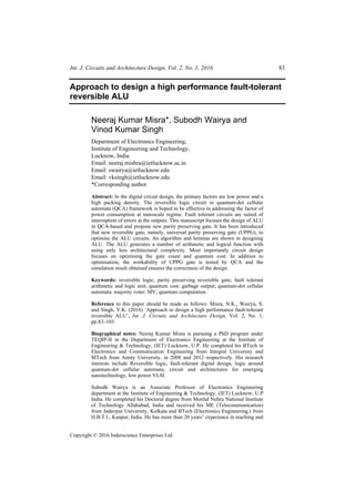 Int. J. Circuits and Architecture Design, Vol. 2, No. 1, 2016 83
Copyright © 2016 Inderscience Enterprises Ltd.
Approach to design a high performance fault-tolerant
reversible ALU
Neeraj Kumar Misra*, Subodh Wairya and
Vinod Kumar Singh
Department of Electronics Engineering,
Institute of Engineering and Technology,
Lucknow, India
Email: neeraj.mishra@ietlucknow.ac.in
Email: swairya@ietlucknow.edu
Email: vksingh@ietlucknow.edu
*Corresponding author
Abstract: In the digital circuit design, the primary factors are low power and a
high packing density. The reversible logic circuit in quantum-dot cellular
automata (QCA) framework is hoped to be effective in addressing the factor of
power consumption at nanoscale regime. Fault tolerant circuits are suited of
interruption of errors at the outputs. This manuscript focuses the design of ALU
in QCA-based and propose new parity preserving gate. It has been introduced
that new reversible gate, namely, universal parity preserving gate (UPPG), to
optimise the ALU circuits. An algorithm and lemmas are shown in designing
ALU. The ALU generates a number of arithmetic and logical function with
using only less architectural complexity. Most importantly circuit design
focuses on optimising the gate count and quantum cost. In addition to
optimisation, the workability of UPPG gate is tested by QCA and the
simulation result obtained ensures the correctness of the design.
Keywords: reversible logic; parity preserving reversible gate; fault tolerant
arithmetic and logic unit; quantum cost; garbage output; quantum-dot cellular
automata; majority voter; MV; quantum computation.
Reference to this paper should be made as follows: Misra, N.K., Wairya, S.
and Singh, V.K. (2016) ‘Approach to design a high performance fault-tolerant
reversible ALU’, Int. J. Circuits and Architecture Design, Vol. 2, No. 1,
pp.83–103.
Biographical notes: Neeraj Kumar Misra is pursuing a PhD program under
TEQIP-II in the Department of Electronics Engineering at the Institute of
Engineering & Technology, (IET) Lucknow, U.P. He completed his BTech in
Electronics and Communication Engineering from Integral University and
MTech from Amity University, in 2008 and 2012 respectively. His research
interests include Reversible logic, fault-tolerant digital design, logic around
quantum-dot cellular automata, circuit and architectures for emerging
nanotechnology, low power VLSI.
Subodh Wairya is an Associate Professor of Electronics Engineering
department at the Institute of Engineering & Technology, (IET) Lucknow, U.P
India. He completed his Doctoral degree from Motilal Nehru National Institute
of Technology Allahabad, India and received his ME (Telecommunication)
from Jadavpur University, Kolkata and BTech (Electronics Engineering.) from
H.B.T.I., Kanpur, India. He has more than 20 years’ experience in teaching and
 