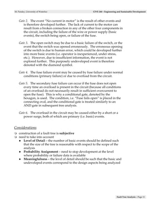 M. Pandey, University of Waterloo                         CIVE 240 – Engineering and Sustainable Development



    Gate 2. The event “No current in motor” is the result of other events and
       is therefore developed further. The lack of current to the motor can
       result from a broken connection in any of the other four components in
       the circuit, including the failure of the wire or power supply (basic
       events), the switch being open, or failure of the fuse.

    Gate 3. The open switch may be due to a basic failure of the switch, or the
       event that the switch was opened erroneously. The erroneous opening
       of the switch is due to human error, which could be developed further
       into more basic events (i.e. operator is inexperienced, under stress,
       etc.). However, due to insufficient information, the event is not
       explored further. This purposely undeveloped event is therefore
       denoted with the diamond symbol.

    Gate 4. The fuse failure event may be caused by fuse failure under normal
       conditions (primary failure) or due to overload from the circuit.

    Gate 5. The secondary fuse failure can occur if the fuse does not open
       every time an overload is present in the circuit (because all conditions
       of an overload do not necessarily result in sufficient overcurrent to
       open the fuse). This is why a conditional gate, denoted by the
       hexagon, is used. The condition, i.e. “Fuse fails open” is placed in the
       connecting oval, and the conditional gate is treated similarly to an
       AND gate in subsequent tree analysis.

    Gate 6. The overload in the circuit may be caused either by a short or a
       power surge, both of which are primary (i.e. basic) events.


Considerations
    construction of a fault tree is subjective
    need to take into account
       Level of Detail – the number of basic events should be defined such
       that the size of the tree is reasonable with respect to the scope of the
       analysis
       Probability Assignment – need to stop development at the level
       where probability or failure data is available
       Meaningfulness – the level of detail should be such that the basic and
       undeveloped events correspond to the design aspects being analyzed




                                                                                Fault Tree Analysis – Page 11
 