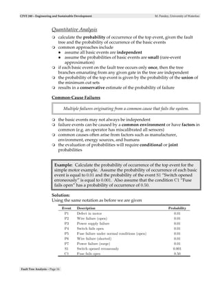 CIVE 240 – Engineering and Sustainable Development                                    M. Pandey, University of Waterloo



                       Quantitative Analysis
                            calculate the probability of occurrence of the top event, given the fault
                            tree and the probability of occurrence of the basic events
                            common approaches include
                                assume all basic events are independent
                                assume the probabilities of basic events are small (rare-event
                                approximation)
                            if each basic event on the fault tree occurs only once, then the tree
                            branches emanating from any given gate in the tree are independent
                            the probability of the top event is given by the probability of the union of
                            the minimum cut sets
                            results in a conservative estimate of the probability of failure

                       Common-Cause Failures

                                Multiple failures originating from a common cause that fails the system.

                            the basic events may not always be independent
                            failure events can be caused by a common environment or have factors in
                            common (e.g. an operator has miscalibrated all sensors)
                            common causes often arise from factors such as manufacturer,
                            environment, energy sources, and humans
                            the evaluation of probabilities will require conditional or joint
                            probabilities


                         Example: Calculate the probability of occurrence of the top event for the
                         simple motor example. Assume the probability of occurrence of each basic
                         event is equal to 0.01 and the probability of the event S1 “Switch opened
                         erroneously” is equal to 0.001. Also assume that the condition C1 “Fuse
                         fails open” has a probability of occurrence of 0.50.

                       Solution:
                       Using the same notation as before we are given
                                Event   Description                                             Probability
                                 P1     Defect in motor                                            0.01
                                 P2     Wire failure (open)                                        0.01
                                 P3     Power supply failure                                       0.01
                                 P4     Switch fails open                                          0.01
                                 P5     Fuse failure under normal conditions (open)                0.01
                                 P6     Wire failure (shorted)                                     0.01
                                 P7     Power failure (surge)                                      0.01
                                 S1     Switch opened erroneously                                 0.001
                                 C1     Fuse fails open                                            0.50



Fault Tree Analysis – Page 16
 