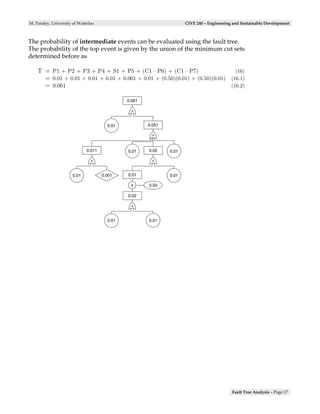 M. Pandey, University of Waterloo                                    CIVE 240 – Engineering and Sustainable Development



The probability of intermediate events can be evaluated using the fault tree.
The probability of the top event is given by the union of the minimum cut sets
determined before as

    T = P1 + P2 + P3 + P4 + S1 + P5 + (C1 · P6) + (C1 · P7)                      (16)
      = 0.01 + 0.01 + 0.01 + 0.01 + 0.001 + 0.01 + (0.50)(0.01) + (0.50)(0.01) (16.1)
      = 0.061                                                                  (16.2)

                                              0.061

                                               +


                                       0.01           0.051

                                                       +


                             0.011            0.01    0.02    0.01

                               +                       +


                      0.01           0.001    0.01            0.01

                                               x      0.50

                                              0.02

                                               +


                                       0.01           0.01




                                                                                           Fault Tree Analysis – Page 17
 