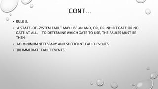 CONT…
• RULE 3.
• A STATE-OF-SYSTEM FAULT MAY USE AN AND, OR, OR INHIBIT GATE OR NO
GATE AT ALL. TO DETERMINE WHICH GATE TO USE, THE FAULTS MUST BE
THEN
• (A) MINIMUM NECESSARY AND SUFFICIENT FAULT EVENTS,
• (B) IMMEDIATE FAULT EVENTS.
 