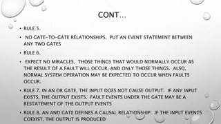 CONT…
• RULE 5.
• NO GATE-TO-GATE RELATIONSHIPS. PUT AN EVENT STATEMENT BETWEEN
ANY TWO GATES
• RULE 6.
• EXPECT NO MIRACLES. THOSE THINGS THAT WOULD NORMALLY OCCUR AS
THE RESULT OF A FAULT WILL OCCUR, AND ONLY THOSE THINGS. ALSO,
NORMAL SYSTEM OPERATION MAY BE EXPECTED TO OCCUR WHEN FAULTS
OCCUR.
• RULE 7. IN AN OR GATE, THE INPUT DOES NOT CAUSE OUTPUT. IF ANY INPUT
EXISTS, THE OUTPUT EXISTS. FAULT EVENTS UNDER THE GATE MAY BE A
RESTATEMENT OF THE OUTPUT EVENTS
• RULE 8. AN AND GATE DEFINES A CAUSAL RELATIONSHIP. IF THE INPUT EVENTS
COEXIST, THE OUTPUT IS PRODUCED
 
