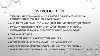 INTRODUCTION
• THERE IS A NEED TO ANALYZE ALL THE POSSIBLE FAILURE MECHANISMS IN
COMPLEX SYSTEMS (E.G. NUCLEAR POWER PLANTS)
• ALSO PERFORM PROBABILISTIC ANALYSES FOR THE EXPECTED RATE OF FAILURES
• ESTIMATE PROBABILITIES OF EVENTS THAT ARE MODELLED AS LOGICAL
COMBINATIONS OR LOGICAL OUTCOMES OF OTHER RANDOM EVENTS
• TWO MAIN METHODS:
• FAULT TREE ANALYSIS AND EVENT TREE ANALYSIS
• DECISION TREES ALSO EXIST AND ARE USED IN RISK ANALYSIS
• OTHER GRAPHICAL METHODS INCLUDE - RELIABILITY BLOCK DIAGRAMS ,
FUNCTIONAL LOGIC DIAGRAMS , FAILURE MODES AND EFFECTS ANALYSIS (FMEA)
 