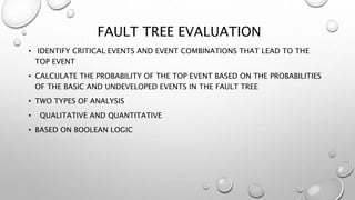 FAULT TREE EVALUATION
• IDENTIFY CRITICAL EVENTS AND EVENT COMBINATIONS THAT LEAD TO THE
TOP EVENT
• CALCULATE THE PROBABILITY OF THE TOP EVENT BASED ON THE PROBABILITIES
OF THE BASIC AND UNDEVELOPED EVENTS IN THE FAULT TREE
• TWO TYPES OF ANALYSIS
• QUALITATIVE AND QUANTITATIVE
• BASED ON BOOLEAN LOGIC
 