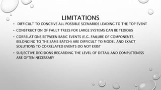LIMITATIONS
• DIFFICULT TO CONCEIVE ALL POSSIBLE SCENARIOS LEADING TO THE TOP EVENT
• CONSTRUCTION OF FAULT TREES FOR LARGE SYSTEMS CAN BE TEDIOUS
• CORRELATIONS BETWEEN BASIC EVENTS (E.G. FAILURE OF COMPONENTS
BELONGING TO THE SAME BATCH) ARE DIFFICULT TO MODEL AND EXACT
SOLUTIONS TO CORRELATED EVENTS DO NOT EXIST
• SUBJECTIVE DECISIONS REGARDING THE LEVEL OF DETAIL AND COMPLETENESS
ARE OFTEN NECESSARY
 