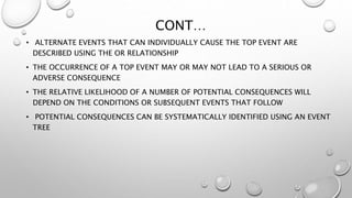 CONT…
• ALTERNATE EVENTS THAT CAN INDIVIDUALLY CAUSE THE TOP EVENT ARE
DESCRIBED USING THE OR RELATIONSHIP
• THE OCCURRENCE OF A TOP EVENT MAY OR MAY NOT LEAD TO A SERIOUS OR
ADVERSE CONSEQUENCE
• THE RELATIVE LIKELIHOOD OF A NUMBER OF POTENTIAL CONSEQUENCES WILL
DEPEND ON THE CONDITIONS OR SUBSEQUENT EVENTS THAT FOLLOW
• POTENTIAL CONSEQUENCES CAN BE SYSTEMATICALLY IDENTIFIED USING AN EVENT
TREE
 