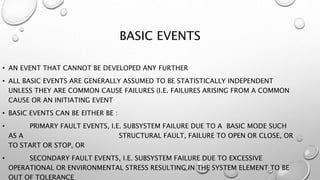 BASIC EVENTS
• AN EVENT THAT CANNOT BE DEVELOPED ANY FURTHER
• ALL BASIC EVENTS ARE GENERALLY ASSUMED TO BE STATISTICALLY INDEPENDENT
UNLESS THEY ARE COMMON CAUSE FAILURES (I.E. FAILURES ARISING FROM A COMMON
CAUSE OR AN INITIATING EVENT
• BASIC EVENTS CAN BE EITHER BE :
• PRIMARY FAULT EVENTS, I.E. SUBSYSTEM FAILURE DUE TO A BASIC MODE SUCH
AS A STRUCTURAL FAULT, FAILURE TO OPEN OR CLOSE, OR
TO START OR STOP, OR
• SECONDARY FAULT EVENTS, I.E. SUBSYSTEM FAILURE DUE TO EXCESSIVE
OPERATIONAL OR ENVIRONMENTAL STRESS RESULTING IN THE SYSTEM ELEMENT TO BE
OUT OF TOLERANCE
 