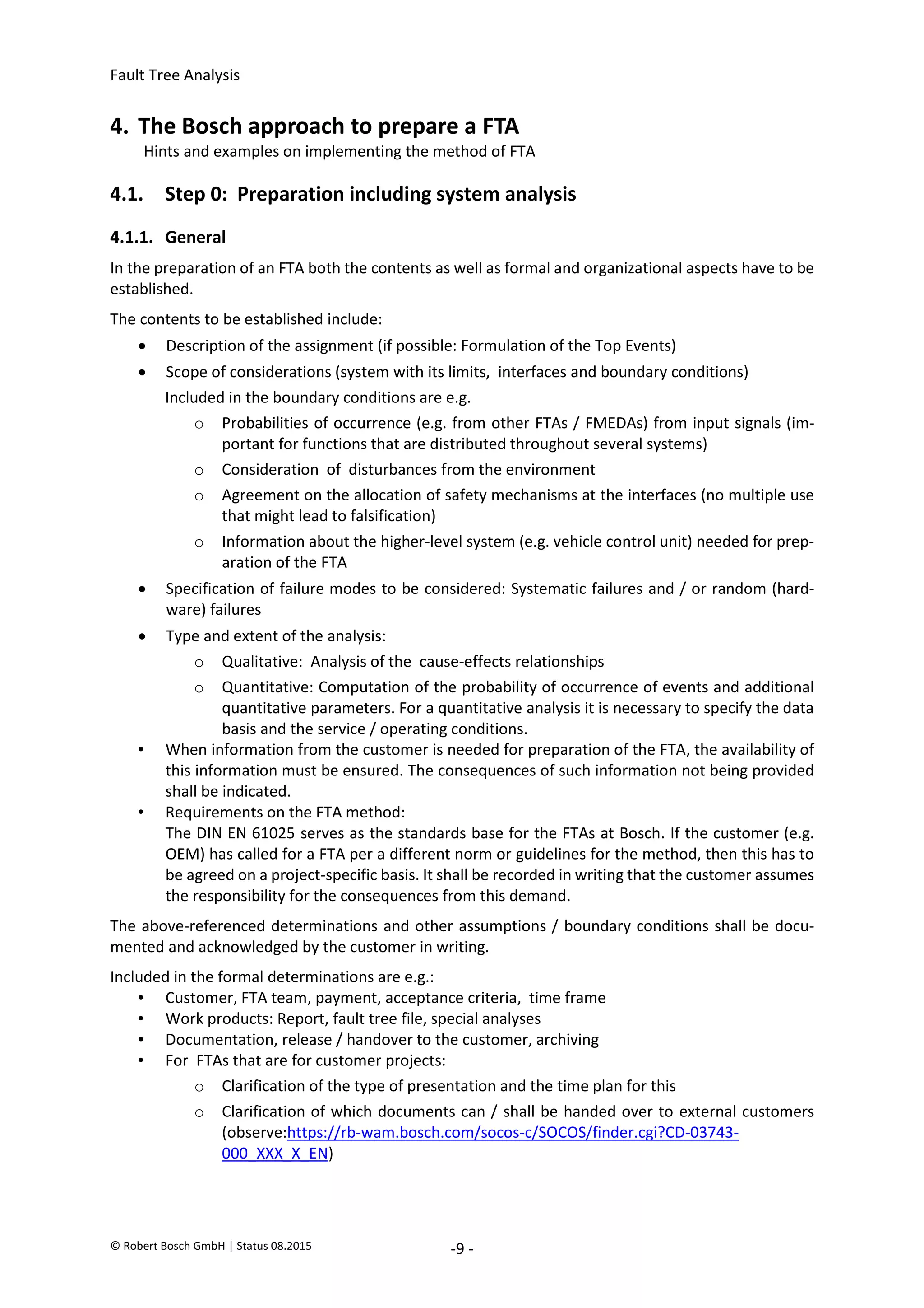 Fault Tree Analysis
© Robert Bosch GmbH | Status 08.2015 -9 -
4. The Bosch approach to prepare a FTA
Hints and examples on implementing the method of FTA
4.1. Step 0: Preparation including system analysis
4.1.1. General
In the preparation of an FTA both the contents as well as formal and organizational aspects have to be
established.
The contents to be established include:
 Description of the assignment (if possible: Formulation of the Top Events)
 Scope of considerations (system with its limits, interfaces and boundary conditions)
Included in the boundary conditions are e.g.
o Probabilities of occurrence (e.g. from other FTAs / FMEDAs) from input signals (im-
portant for functions that are distributed throughout several systems)
o Consideration of disturbances from the environment
o Agreement on the allocation of safety mechanisms at the interfaces (no multiple use
that might lead to falsification)
o Information about the higher-level system (e.g. vehicle control unit) needed for prep-
aration of the FTA
 Specification of failure modes to be considered: Systematic failures and / or random (hard-
ware) failures
 Type and extent of the analysis:
o Qualitative: Analysis of the cause-effects relationships
o Quantitative: Computation of the probability of occurrence of events and additional
quantitative parameters. For a quantitative analysis it is necessary to specify the data
basis and the service / operating conditions.
• When information from the customer is needed for preparation of the FTA, the availability of
this information must be ensured. The consequences of such information not being provided
shall be indicated.
• Requirements on the FTA method:
The DIN EN 61025 serves as the standards base for the FTAs at Bosch. If the customer (e.g.
OEM) has called for a FTA per a different norm or guidelines for the method, then this has to
be agreed on a project-specific basis. It shall be recorded in writing that the customer assumes
the responsibility for the consequences from this demand.
The above-referenced determinations and other assumptions / boundary conditions shall be docu-
mented and acknowledged by the customer in writing.
Included in the formal determinations are e.g.:
• Customer, FTA team, payment, acceptance criteria, time frame
• Work products: Report, fault tree file, special analyses
• Documentation, release / handover to the customer, archiving
• For FTAs that are for customer projects:
o Clarification of the type of presentation and the time plan for this
o Clarification of which documents can / shall be handed over to external customers
(observe:https://rb-wam.bosch.com/socos-c/SOCOS/finder.cgi?CD-03743-
000_XXX_X_EN)
2020-04-06
-
SOCOS
•••••••••
•••••••••
 