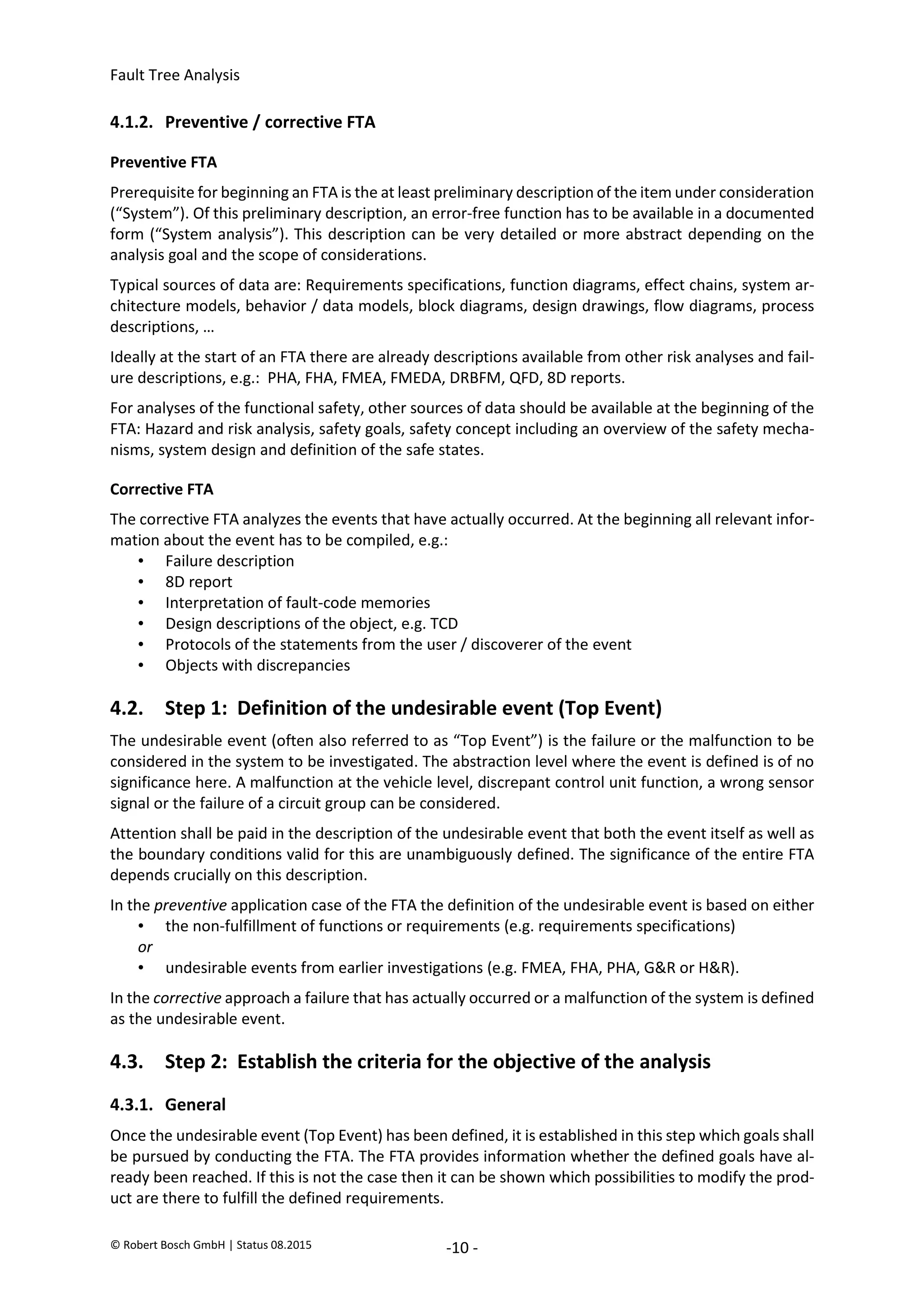 Fault Tree Analysis
© Robert Bosch GmbH | Status 08.2015 -10 -
4.1.2. Preventive / corrective FTA
Preventive FTA
Prerequisite for beginning an FTA is the at least preliminary description of the item under consideration
(“System”). Of this preliminary description, an error-free function has to be available in a documented
form (“System analysis”). This description can be very detailed or more abstract depending on the
analysis goal and the scope of considerations.
Typical sources of data are: Requirements specifications, function diagrams, effect chains, system ar-
chitecture models, behavior / data models, block diagrams, design drawings, flow diagrams, process
descriptions, …
Ideally at the start of an FTA there are already descriptions available from other risk analyses and fail-
ure descriptions, e.g.: PHA, FHA, FMEA, FMEDA, DRBFM, QFD, 8D reports.
For analyses of the functional safety, other sources of data should be available at the beginning of the
FTA: Hazard and risk analysis, safety goals, safety concept including an overview of the safety mecha-
nisms, system design and definition of the safe states.
Corrective FTA
The corrective FTA analyzes the events that have actually occurred. At the beginning all relevant infor-
mation about the event has to be compiled, e.g.:
• Failure description
• 8D report
• Interpretation of fault-code memories
• Design descriptions of the object, e.g. TCD
• Protocols of the statements from the user / discoverer of the event
• Objects with discrepancies
4.2. Step 1: Definition of the undesirable event (Top Event)
The undesirable event (often also referred to as “Top Event”) is the failure or the malfunction to be
considered in the system to be investigated. The abstraction level where the event is defined is of no
significance here. A malfunction at the vehicle level, discrepant control unit function, a wrong sensor
signal or the failure of a circuit group can be considered.
Attention shall be paid in the description of the undesirable event that both the event itself as well as
the boundary conditions valid for this are unambiguously defined. The significance of the entire FTA
depends crucially on this description.
In the preventive application case of the FTA the definition of the undesirable event is based on either
• the non-fulfillment of functions or requirements (e.g. requirements specifications)
or
• undesirable events from earlier investigations (e.g. FMEA, FHA, PHA, G&R or H&R).
In the corrective approach a failure that has actually occurred or a malfunction of the system is defined
as the undesirable event.
4.3. Step 2: Establish the criteria for the objective of the analysis
4.3.1. General
Once the undesirable event (Top Event) has been defined, it is established in this step which goals shall
be pursued by conducting the FTA. The FTA provides information whether the defined goals have al-
ready been reached. If this is not the case then it can be shown which possibilities to modify the prod-
uct are there to fulfill the defined requirements.
2020-04-06
-
SOCOS
•••••••••
•••••••••
 