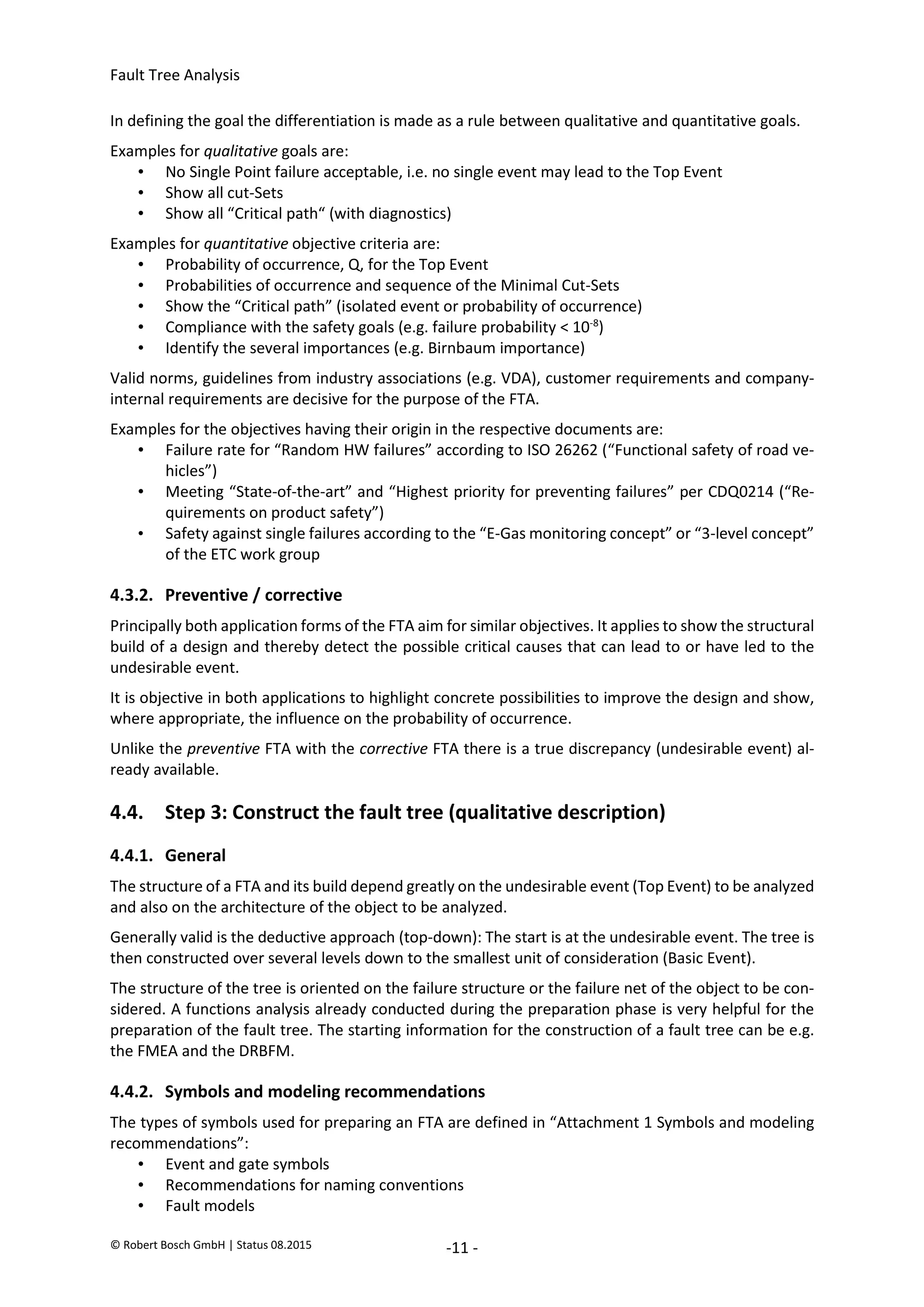 Fault Tree Analysis
© Robert Bosch GmbH | Status 08.2015 -11 -
In defining the goal the differentiation is made as a rule between qualitative and quantitative goals.
Examples for qualitative goals are:
• No Single Point failure acceptable, i.e. no single event may lead to the Top Event
• Show all cut-Sets
• Show all “Critical path“ (with diagnostics)
Examples for quantitative objective criteria are:
• Probability of occurrence, Q, for the Top Event
• Probabilities of occurrence and sequence of the Minimal Cut-Sets
• Show the “Critical path” (isolated event or probability of occurrence)
• Compliance with the safety goals (e.g. failure probability < 10-8
)
• Identify the several importances (e.g. Birnbaum importance)
Valid norms, guidelines from industry associations (e.g. VDA), customer requirements and company-
internal requirements are decisive for the purpose of the FTA.
Examples for the objectives having their origin in the respective documents are:
• Failure rate for “Random HW failures” according to ISO 26262 (“Functional safety of road ve-
hicles”)
• Meeting “State-of-the-art” and “Highest priority for preventing failures” per CDQ0214 (“Re-
quirements on product safety”)
• Safety against single failures according to the “E-Gas monitoring concept” or “3-level concept”
of the ETC work group
4.3.2. Preventive / corrective
Principally both application forms of the FTA aim for similar objectives. It applies to show the structural
build of a design and thereby detect the possible critical causes that can lead to or have led to the
undesirable event.
It is objective in both applications to highlight concrete possibilities to improve the design and show,
where appropriate, the influence on the probability of occurrence.
Unlike the preventive FTA with the corrective FTA there is a true discrepancy (undesirable event) al-
ready available.
4.4. Step 3: Construct the fault tree (qualitative description)
4.4.1. General
The structure of a FTA and its build depend greatly on the undesirable event (Top Event) to be analyzed
and also on the architecture of the object to be analyzed.
Generally valid is the deductive approach (top-down): The start is at the undesirable event. The tree is
then constructed over several levels down to the smallest unit of consideration (Basic Event).
The structure of the tree is oriented on the failure structure or the failure net of the object to be con-
sidered. A functions analysis already conducted during the preparation phase is very helpful for the
preparation of the fault tree. The starting information for the construction of a fault tree can be e.g.
the FMEA and the DRBFM.
4.4.2. Symbols and modeling recommendations
The types of symbols used for preparing an FTA are defined in “Attachment 1 Symbols and modeling
recommendations”:
• Event and gate symbols
• Recommendations for naming conventions
• Fault models
2020-04-06
-
SOCOS
•••••••••
•••••••••
 