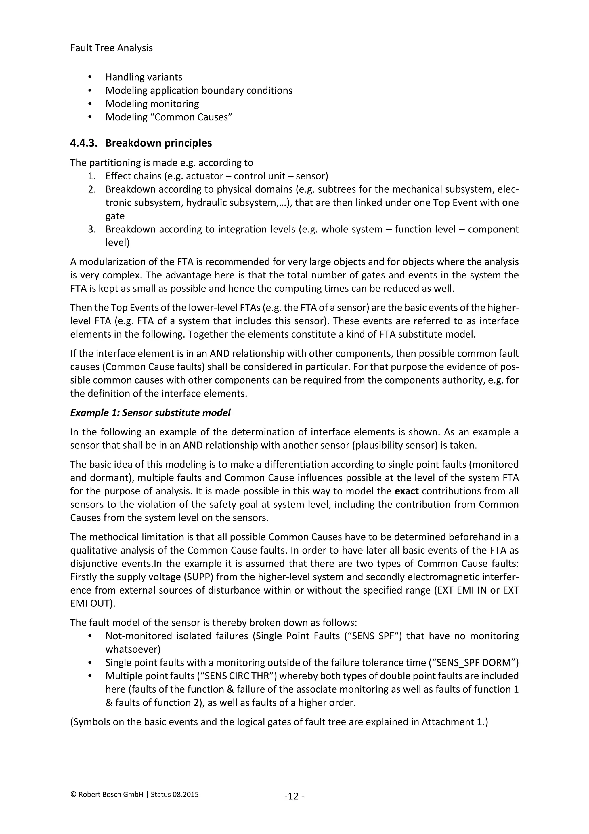 Fault Tree Analysis
© Robert Bosch GmbH | Status 08.2015 -12 -
• Handling variants
• Modeling application boundary conditions
• Modeling monitoring
• Modeling “Common Causes”
4.4.3. Breakdown principles
The partitioning is made e.g. according to
1. Effect chains (e.g. actuator – control unit – sensor)
2. Breakdown according to physical domains (e.g. subtrees for the mechanical subsystem, elec-
tronic subsystem, hydraulic subsystem,…), that are then linked under one Top Event with one
gate
3. Breakdown according to integration levels (e.g. whole system – function level – component
level)
A modularization of the FTA is recommended for very large objects and for objects where the analysis
is very complex. The advantage here is that the total number of gates and events in the system the
FTA is kept as small as possible and hence the computing times can be reduced as well.
Then the Top Events of the lower-level FTAs (e.g. the FTA of a sensor) are the basic events of the higher-
level FTA (e.g. FTA of a system that includes this sensor). These events are referred to as interface
elements in the following. Together the elements constitute a kind of FTA substitute model.
If the interface element is in an AND relationship with other components, then possible common fault
causes (Common Cause faults) shall be considered in particular. For that purpose the evidence of pos-
sible common causes with other components can be required from the components authority, e.g. for
the definition of the interface elements.
Example 1: Sensor substitute model
In the following an example of the determination of interface elements is shown. As an example a
sensor that shall be in an AND relationship with another sensor (plausibility sensor) is taken.
The basic idea of this modeling is to make a differentiation according to single point faults (monitored
and dormant), multiple faults and Common Cause influences possible at the level of the system FTA
for the purpose of analysis. It is made possible in this way to model the exact contributions from all
sensors to the violation of the safety goal at system level, including the contribution from Common
Causes from the system level on the sensors.
The methodical limitation is that all possible Common Causes have to be determined beforehand in a
qualitative analysis of the Common Cause faults. In order to have later all basic events of the FTA as
disjunctive events.In the example it is assumed that there are two types of Common Cause faults:
Firstly the supply voltage (SUPP) from the higher-level system and secondly electromagnetic interfer-
ence from external sources of disturbance within or without the specified range (EXT EMI IN or EXT
EMI OUT).
The fault model of the sensor is thereby broken down as follows:
• Not-monitored isolated failures (Single Point Faults (“SENS SPF“) that have no monitoring
whatsoever)
• Single point faults with a monitoring outside of the failure tolerance time (“SENS_SPF DORM”)
• Multiple point faults (“SENS CIRC THR”) whereby both types of double point faults are included
here (faults of the function & failure of the associate monitoring as well as faults of function 1
& faults of function 2), as well as faults of a higher order.
(Symbols on the basic events and the logical gates of fault tree are explained in Attachment 1.)
2020-04-06
-
SOCOS
•••••••••
•••••••••
 