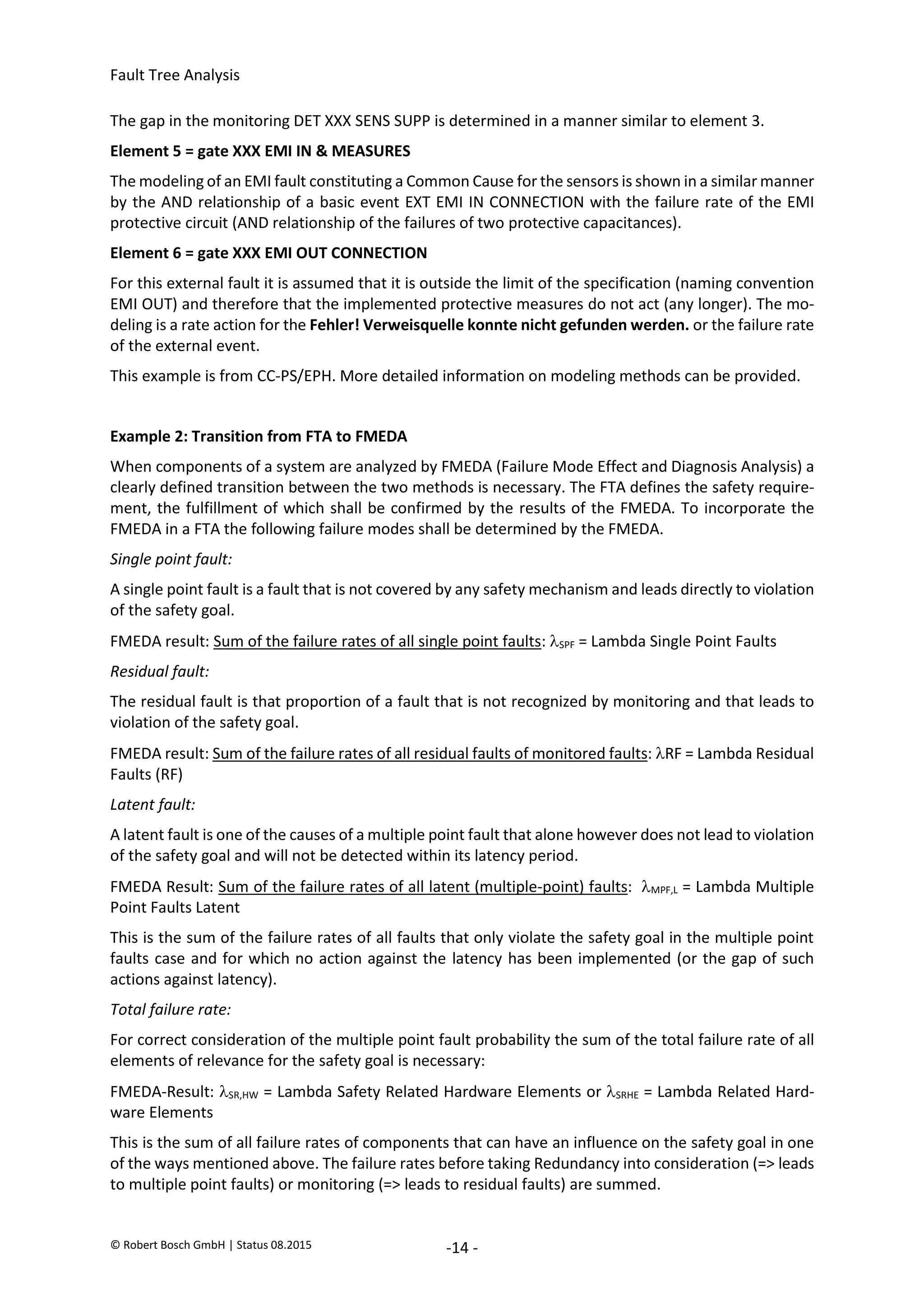 Fault Tree Analysis
© Robert Bosch GmbH | Status 08.2015 -14 -
The gap in the monitoring DET XXX SENS SUPP is determined in a manner similar to element 3.
Element 5 = gate XXX EMI IN & MEASURES
The modeling of an EMI fault constituting a Common Cause for the sensors is shown in a similar manner
by the AND relationship of a basic event EXT EMI IN CONNECTION with the failure rate of the EMI
protective circuit (AND relationship of the failures of two protective capacitances).
Element 6 = gate XXX EMI OUT CONNECTION
For this external fault it is assumed that it is outside the limit of the specification (naming convention
EMI OUT) and therefore that the implemented protective measures do not act (any longer). The mo-
deling is a rate action for the Fehler! Verweisquelle konnte nicht gefunden werden. or the failure rate
of the external event.
This example is from CC-PS/EPH. More detailed information on modeling methods can be provided.
Example 2: Transition from FTA to FMEDA
When components of a system are analyzed by FMEDA (Failure Mode Effect and Diagnosis Analysis) a
clearly defined transition between the two methods is necessary. The FTA defines the safety require-
ment, the fulfillment of which shall be confirmed by the results of the FMEDA. To incorporate the
FMEDA in a FTA the following failure modes shall be determined by the FMEDA.
Single point fault:
A single point fault is a fault that is not covered by any safety mechanism and leads directly to violation
of the safety goal.
FMEDA result: Sum of the failure rates of all single point faults: SPF = Lambda Single Point Faults
Residual fault:
The residual fault is that proportion of a fault that is not recognized by monitoring and that leads to
violation of the safety goal.
FMEDA result: Sum of the failure rates of all residual faults of monitored faults: RF = Lambda Residual
Faults (RF)
Latent fault:
A latent fault is one of the causes of a multiple point fault that alone however does not lead to violation
of the safety goal and will not be detected within its latency period.
FMEDA Result: Sum of the failure rates of all latent (multiple-point) faults: MPF,L = Lambda Multiple
Point Faults Latent
This is the sum of the failure rates of all faults that only violate the safety goal in the multiple point
faults case and for which no action against the latency has been implemented (or the gap of such
actions against latency).
Total failure rate:
For correct consideration of the multiple point fault probability the sum of the total failure rate of all
elements of relevance for the safety goal is necessary:
FMEDA-Result: SR,HW = Lambda Safety Related Hardware Elements or SRHE = Lambda Related Hard-
ware Elements
This is the sum of all failure rates of components that can have an influence on the safety goal in one
of the ways mentioned above. The failure rates before taking Redundancy into consideration (=> leads
to multiple point faults) or monitoring (=> leads to residual faults) are summed.
2020-04-06
-
SOCOS
•••••••••
•••••••••
 