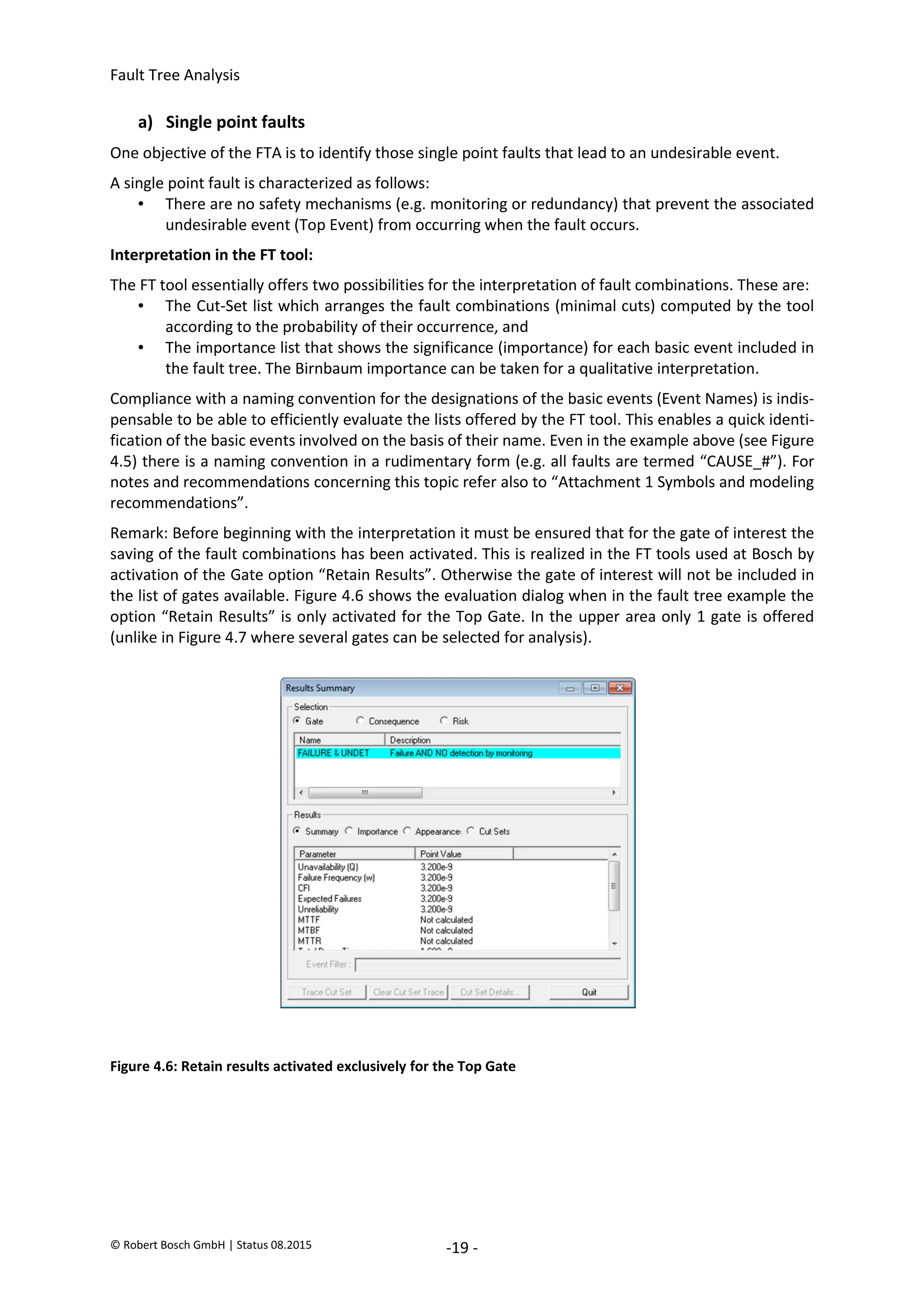 Fault Tree Analysis
© Robert Bosch GmbH | Status 08.2015 -19 -
a) Single point faults
One objective of the FTA is to identify those single point faults that lead to an undesirable event.
A single point fault is characterized as follows:
• There are no safety mechanisms (e.g. monitoring or redundancy) that prevent the associated
undesirable event (Top Event) from occurring when the fault occurs.
Interpretation in the FT tool:
The FT tool essentially offers two possibilities for the interpretation of fault combinations. These are:
• The Cut-Set list which arranges the fault combinations (minimal cuts) computed by the tool
according to the probability of their occurrence, and
• The importance list that shows the significance (importance) for each basic event included in
the fault tree. The Birnbaum importance can be taken for a qualitative interpretation.
Compliance with a naming convention for the designations of the basic events (Event Names) is indis-
pensable to be able to efficiently evaluate the lists offered by the FT tool. This enables a quick identi-
fication of the basic events involved on the basis of their name. Even in the example above (see Figure
4.5) there is a naming convention in a rudimentary form (e.g. all faults are termed “CAUSE_#”). For
notes and recommendations concerning this topic refer also to “Attachment 1 Symbols and modeling
recommendations”.
Remark: Before beginning with the interpretation it must be ensured that for the gate of interest the
saving of the fault combinations has been activated. This is realized in the FT tools used at Bosch by
activation of the Gate option “Retain Results”. Otherwise the gate of interest will not be included in
the list of gates available. Figure 4.6 shows the evaluation dialog when in the fault tree example the
option “Retain Results” is only activated for the Top Gate. In the upper area only 1 gate is offered
(unlike in Figure 4.7 where several gates can be selected for analysis).
Figure 4.6: Retain results activated exclusively for the Top Gate
2020-04-06
-
SOCOS
•••••••••
•••••••••
 