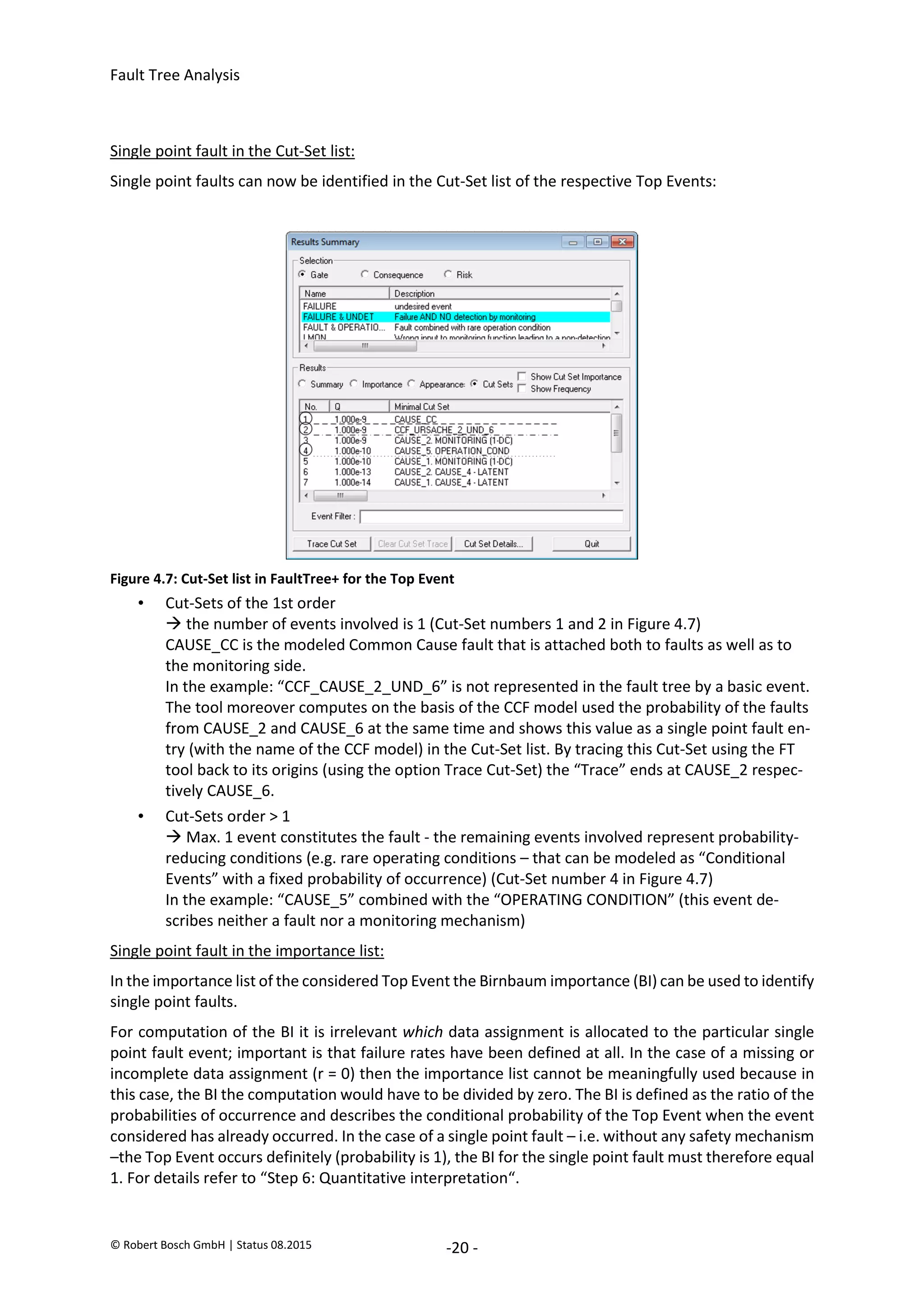 Fault Tree Analysis
© Robert Bosch GmbH | Status 08.2015 -20 -
Single point fault in the Cut-Set list:
Single point faults can now be identified in the Cut-Set list of the respective Top Events:
Figure 4.7: Cut-Set list in FaultTree+ for the Top Event
• Cut-Sets of the 1st order
 the number of events involved is 1 (Cut-Set numbers 1 and 2 in Figure 4.7)
CAUSE_CC is the modeled Common Cause fault that is attached both to faults as well as to
the monitoring side.
In the example: “CCF_CAUSE_2_UND_6” is not represented in the fault tree by a basic event.
The tool moreover computes on the basis of the CCF model used the probability of the faults
from CAUSE_2 and CAUSE_6 at the same time and shows this value as a single point fault en-
try (with the name of the CCF model) in the Cut-Set list. By tracing this Cut-Set using the FT
tool back to its origins (using the option Trace Cut-Set) the “Trace” ends at CAUSE_2 respec-
tively CAUSE_6.
• Cut-Sets order > 1
 Max. 1 event constitutes the fault - the remaining events involved represent probability-
reducing conditions (e.g. rare operating conditions – that can be modeled as “Conditional
Events” with a fixed probability of occurrence) (Cut-Set number 4 in Figure 4.7)
In the example: “CAUSE_5” combined with the “OPERATING CONDITION” (this event de-
scribes neither a fault nor a monitoring mechanism)
Single point fault in the importance list:
In the importance list of the considered Top Event the Birnbaum importance (BI) can be used to identify
single point faults.
For computation of the BI it is irrelevant which data assignment is allocated to the particular single
point fault event; important is that failure rates have been defined at all. In the case of a missing or
incomplete data assignment (r = 0) then the importance list cannot be meaningfully used because in
this case, the BI the computation would have to be divided by zero. The BI is defined as the ratio of the
probabilities of occurrence and describes the conditional probability of the Top Event when the event
considered has already occurred. In the case of a single point fault – i.e. without any safety mechanism
–the Top Event occurs definitely (probability is 1), the BI for the single point fault must therefore equal
1. For details refer to “Step 6: Quantitative interpretation“.
2020-04-06
-
SOCOS
•••••••••
•••••••••
 