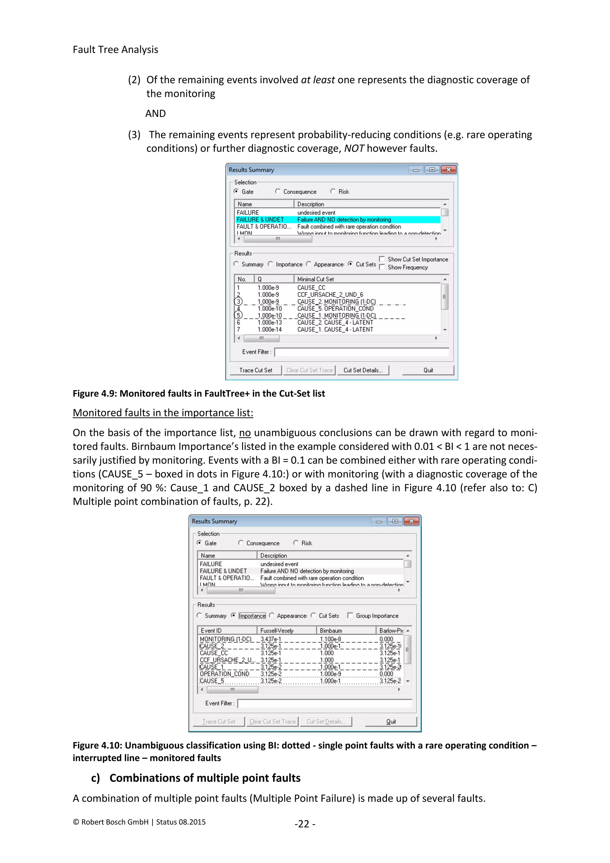 Fault Tree Analysis
© Robert Bosch GmbH | Status 08.2015 -22 -
(2) Of the remaining events involved at least one represents the diagnostic coverage of
the monitoring
AND
(3) The remaining events represent probability-reducing conditions (e.g. rare operating
conditions) or further diagnostic coverage, NOT however faults.
Figure 4.9: Monitored faults in FaultTree+ in the Cut-Set list
Monitored faults in the importance list:
On the basis of the importance list, no unambiguous conclusions can be drawn with regard to moni-
tored faults. Birnbaum Importance’s listed in the example considered with 0.01 < BI < 1 are not neces-
sarily justified by monitoring. Events with a BI = 0.1 can be combined either with rare operating condi-
tions (CAUSE_5 – boxed in dots in Figure 4.10:) or with monitoring (with a diagnostic coverage of the
monitoring of 90 %: Cause_1 and CAUSE_2 boxed by a dashed line in Figure 4.10 (refer also to: C)
Multiple point combination of faults, p. 22).
Figure 4.10: Unambiguous classification using BI: dotted - single point faults with a rare operating condition –
interrupted line – monitored faults
c) Combinations of multiple point faults
A combination of multiple point faults (Multiple Point Failure) is made up of several faults.
2020-04-06
-
SOCOS
•••••••••
•••••••••
 