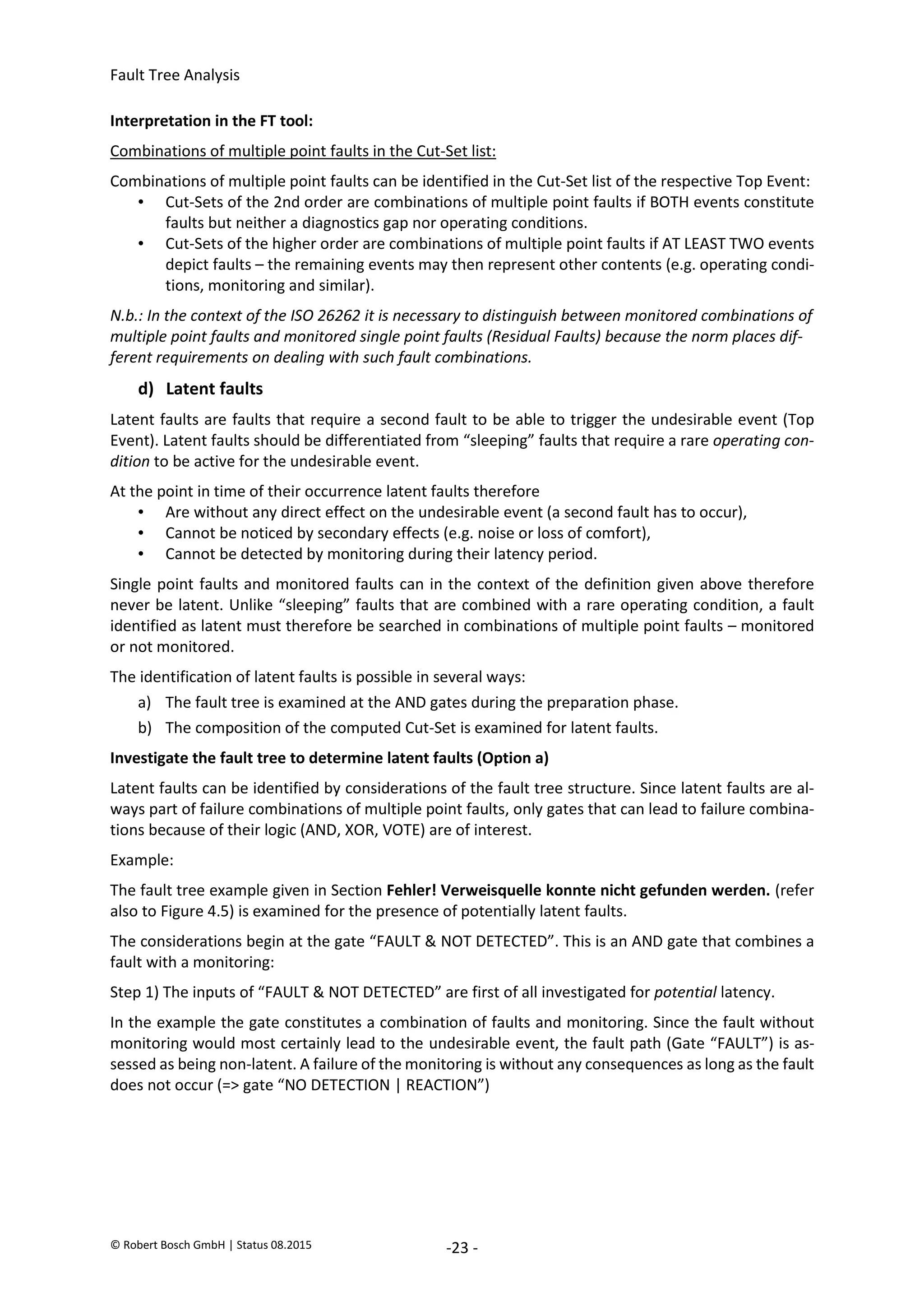 Fault Tree Analysis
© Robert Bosch GmbH | Status 08.2015 -23 -
Interpretation in the FT tool:
Combinations of multiple point faults in the Cut-Set list:
Combinations of multiple point faults can be identified in the Cut-Set list of the respective Top Event:
• Cut-Sets of the 2nd order are combinations of multiple point faults if BOTH events constitute
faults but neither a diagnostics gap nor operating conditions.
• Cut-Sets of the higher order are combinations of multiple point faults if AT LEAST TWO events
depict faults – the remaining events may then represent other contents (e.g. operating condi-
tions, monitoring and similar).
N.b.: In the context of the ISO 26262 it is necessary to distinguish between monitored combinations of
multiple point faults and monitored single point faults (Residual Faults) because the norm places dif-
ferent requirements on dealing with such fault combinations.
d) Latent faults
Latent faults are faults that require a second fault to be able to trigger the undesirable event (Top
Event). Latent faults should be differentiated from “sleeping” faults that require a rare operating con-
dition to be active for the undesirable event.
At the point in time of their occurrence latent faults therefore
• Are without any direct effect on the undesirable event (a second fault has to occur),
• Cannot be noticed by secondary effects (e.g. noise or loss of comfort),
• Cannot be detected by monitoring during their latency period.
Single point faults and monitored faults can in the context of the definition given above therefore
never be latent. Unlike “sleeping” faults that are combined with a rare operating condition, a fault
identified as latent must therefore be searched in combinations of multiple point faults – monitored
or not monitored.
The identification of latent faults is possible in several ways:
a) The fault tree is examined at the AND gates during the preparation phase.
b) The composition of the computed Cut-Set is examined for latent faults.
Investigate the fault tree to determine latent faults (Option a)
Latent faults can be identified by considerations of the fault tree structure. Since latent faults are al-
ways part of failure combinations of multiple point faults, only gates that can lead to failure combina-
tions because of their logic (AND, XOR, VOTE) are of interest.
Example:
The fault tree example given in Section Fehler! Verweisquelle konnte nicht gefunden werden. (refer
also to Figure 4.5) is examined for the presence of potentially latent faults.
The considerations begin at the gate “FAULT & NOT DETECTED”. This is an AND gate that combines a
fault with a monitoring:
Step 1) The inputs of “FAULT & NOT DETECTED” are first of all investigated for potential latency.
In the example the gate constitutes a combination of faults and monitoring. Since the fault without
monitoring would most certainly lead to the undesirable event, the fault path (Gate “FAULT”) is as-
sessed as being non-latent. A failure of the monitoring is without any consequences as long as the fault
does not occur (=> gate “NO DETECTION | REACTION”)
2020-04-06
-
SOCOS
•••••••••
•••••••••
 