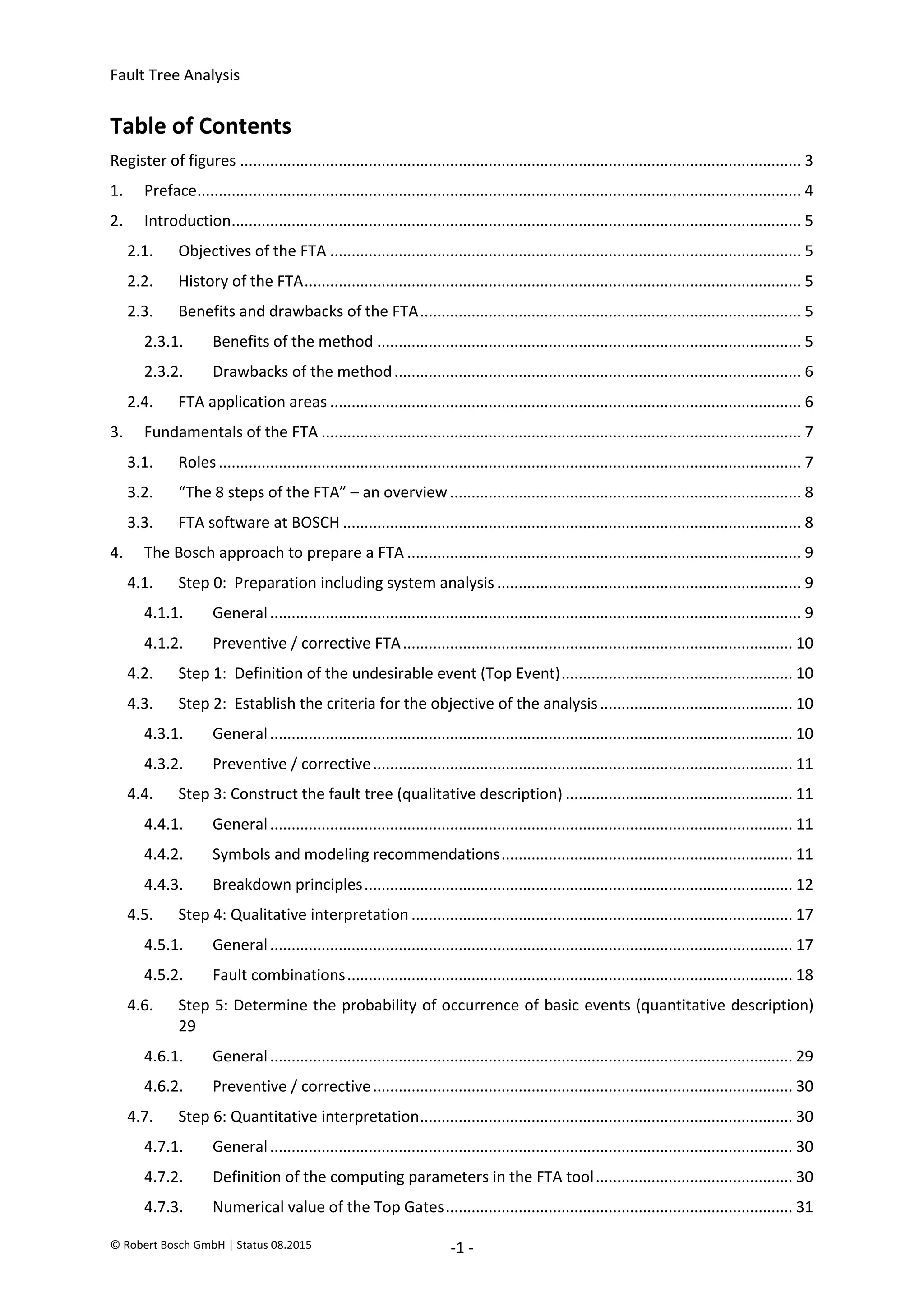 Fault Tree Analysis
© Robert Bosch GmbH | Status 08.2015 -1 -
Table of Contents
Register of figures ................................................................................................................................... 3
1. Preface............................................................................................................................................. 4
2. Introduction..................................................................................................................................... 5
2.1. Objectives of the FTA .............................................................................................................. 5
2.2. History of the FTA.................................................................................................................... 5
2.3. Benefits and drawbacks of the FTA......................................................................................... 5
2.3.1. Benefits of the method ................................................................................................... 5
2.3.2. Drawbacks of the method............................................................................................... 6
2.4. FTA application areas .............................................................................................................. 6
3. Fundamentals of the FTA ................................................................................................................ 7
3.1. Roles........................................................................................................................................ 7
3.2. “The 8 steps of the FTA” – an overview.................................................................................. 8
3.3. FTA software at BOSCH ........................................................................................................... 8
4. The Bosch approach to prepare a FTA ............................................................................................ 9
4.1. Step 0: Preparation including system analysis ....................................................................... 9
4.1.1. General............................................................................................................................ 9
4.1.2. Preventive / corrective FTA........................................................................................... 10
4.2. Step 1: Definition of the undesirable event (Top Event)...................................................... 10
4.3. Step 2: Establish the criteria for the objective of the analysis............................................. 10
4.3.1. General.......................................................................................................................... 10
4.3.2. Preventive / corrective.................................................................................................. 11
4.4. Step 3: Construct the fault tree (qualitative description) ..................................................... 11
4.4.1. General.......................................................................................................................... 11
4.4.2. Symbols and modeling recommendations.................................................................... 11
4.4.3. Breakdown principles.................................................................................................... 12
4.5. Step 4: Qualitative interpretation ......................................................................................... 17
4.5.1. General.......................................................................................................................... 17
4.5.2. Fault combinations........................................................................................................ 18
4.6. Step 5: Determine the probability of occurrence of basic events (quantitative description)
29
4.6.1. General.......................................................................................................................... 29
4.6.2. Preventive / corrective.................................................................................................. 30
4.7. Step 6: Quantitative interpretation....................................................................................... 30
4.7.1. General.......................................................................................................................... 30
4.7.2. Definition of the computing parameters in the FTA tool.............................................. 30
4.7.3. Numerical value of the Top Gates................................................................................. 31
2020-04-06
-
SOCOS
•••••••••
•••••••••
 