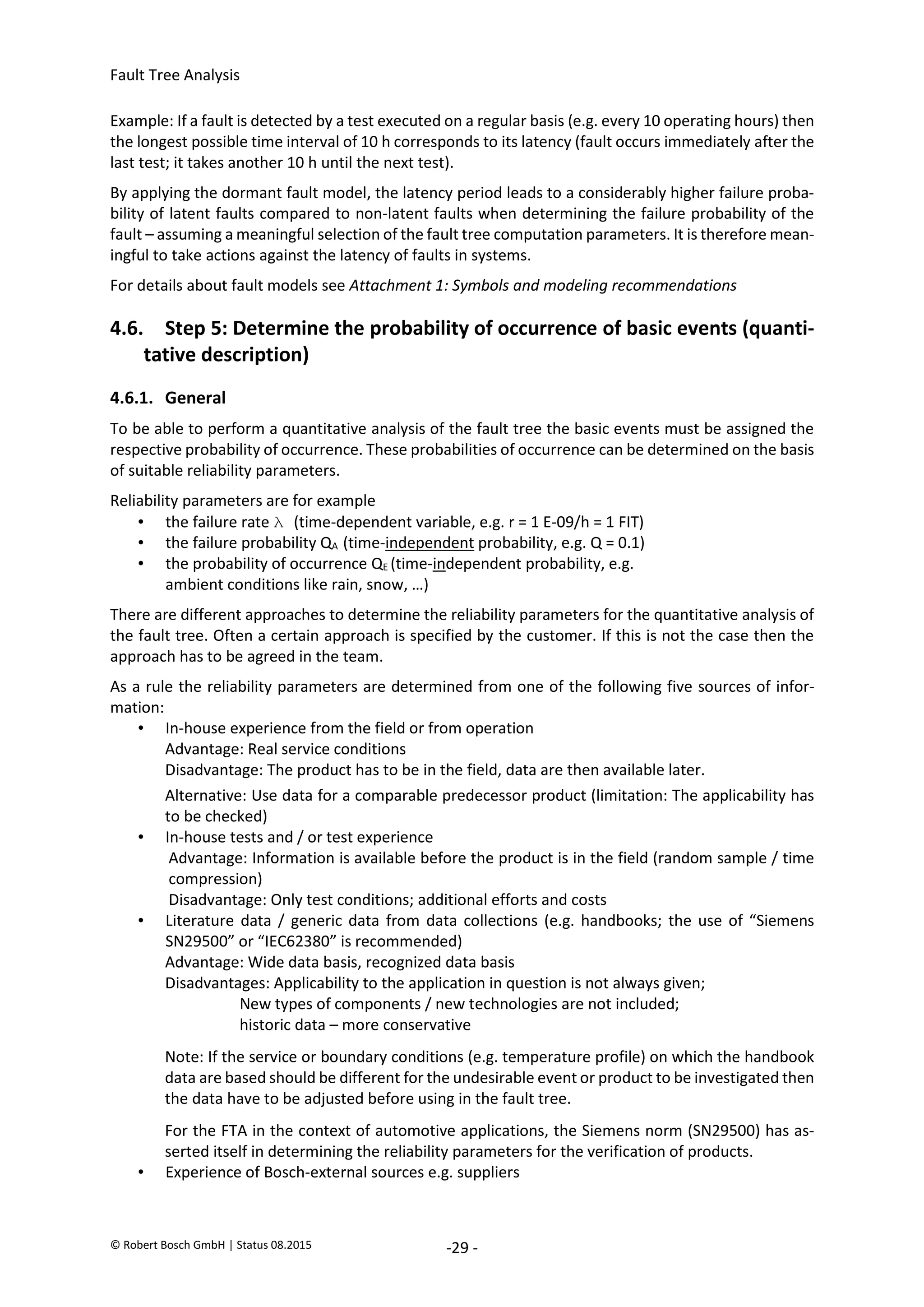 Fault Tree Analysis
© Robert Bosch GmbH | Status 08.2015 -29 -
Example: If a fault is detected by a test executed on a regular basis (e.g. every 10 operating hours) then
the longest possible time interval of 10 h corresponds to its latency (fault occurs immediately after the
last test; it takes another 10 h until the next test).
By applying the dormant fault model, the latency period leads to a considerably higher failure proba-
bility of latent faults compared to non-latent faults when determining the failure probability of the
fault – assuming a meaningful selection of the fault tree computation parameters. It is therefore mean-
ingful to take actions against the latency of faults in systems.
For details about fault models see Attachment 1: Symbols and modeling recommendations
4.6. Step 5: Determine the probability of occurrence of basic events (quanti-
tative description)
4.6.1. General
To be able to perform a quantitative analysis of the fault tree the basic events must be assigned the
respective probability of occurrence. These probabilities of occurrence can be determined on the basis
of suitable reliability parameters.
Reliability parameters are for example
• the failure rate λ (time-dependent variable, e.g. r = 1 E-09/h = 1 FIT)
• the failure probability QA (time-independent probability, e.g. Q = 0.1)
• the probability of occurrence QE (time-independent probability, e.g.
ambient conditions like rain, snow, …)
There are different approaches to determine the reliability parameters for the quantitative analysis of
the fault tree. Often a certain approach is specified by the customer. If this is not the case then the
approach has to be agreed in the team.
As a rule the reliability parameters are determined from one of the following five sources of infor-
mation:
• In-house experience from the field or from operation
Advantage: Real service conditions
Disadvantage: The product has to be in the field, data are then available later.
Alternative: Use data for a comparable predecessor product (limitation: The applicability has
to be checked)
• In-house tests and / or test experience
Advantage: Information is available before the product is in the field (random sample / time
compression)
Disadvantage: Only test conditions; additional efforts and costs
• Literature data / generic data from data collections (e.g. handbooks; the use of “Siemens
SN29500” or “IEC62380” is recommended)
Advantage: Wide data basis, recognized data basis
Disadvantages: Applicability to the application in question is not always given;
New types of components / new technologies are not included;
historic data – more conservative
Note: If the service or boundary conditions (e.g. temperature profile) on which the handbook
data are based should be different for the undesirable event or product to be investigated then
the data have to be adjusted before using in the fault tree.
For the FTA in the context of automotive applications, the Siemens norm (SN29500) has as-
serted itself in determining the reliability parameters for the verification of products.
• Experience of Bosch-external sources e.g. suppliers
2020-04-06
-
SOCOS
•••••••••
•••••••••
 