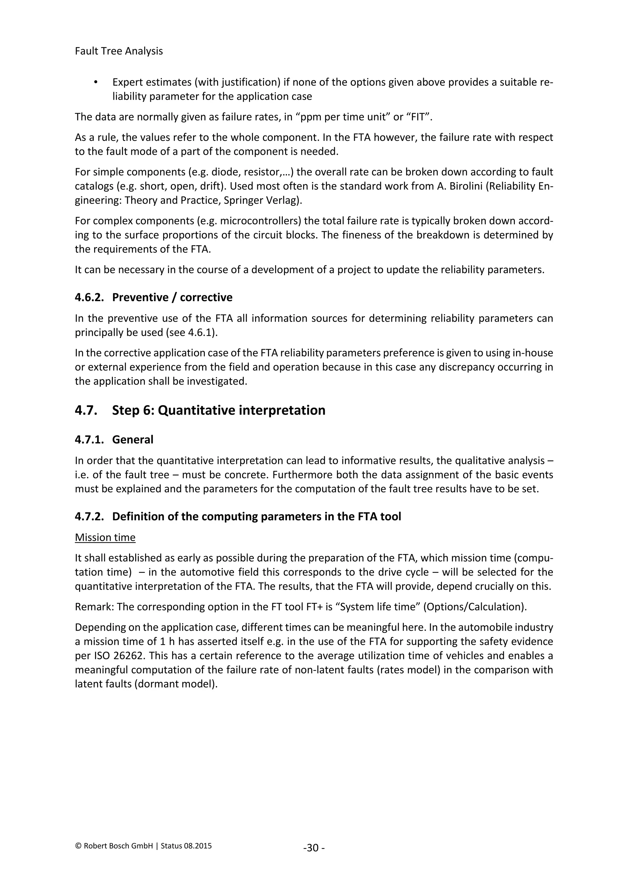 Fault Tree Analysis
© Robert Bosch GmbH | Status 08.2015 -30 -
• Expert estimates (with justification) if none of the options given above provides a suitable re-
liability parameter for the application case
The data are normally given as failure rates, in “ppm per time unit” or “FIT”.
As a rule, the values refer to the whole component. In the FTA however, the failure rate with respect
to the fault mode of a part of the component is needed.
For simple components (e.g. diode, resistor,…) the overall rate can be broken down according to fault
catalogs (e.g. short, open, drift). Used most often is the standard work from A. Birolini (Reliability En-
gineering: Theory and Practice, Springer Verlag).
For complex components (e.g. microcontrollers) the total failure rate is typically broken down accord-
ing to the surface proportions of the circuit blocks. The fineness of the breakdown is determined by
the requirements of the FTA.
It can be necessary in the course of a development of a project to update the reliability parameters.
4.6.2. Preventive / corrective
In the preventive use of the FTA all information sources for determining reliability parameters can
principally be used (see 4.6.1).
In the corrective application case of the FTA reliability parameters preference is given to using in-house
or external experience from the field and operation because in this case any discrepancy occurring in
the application shall be investigated.
4.7. Step 6: Quantitative interpretation
4.7.1. General
In order that the quantitative interpretation can lead to informative results, the qualitative analysis –
i.e. of the fault tree – must be concrete. Furthermore both the data assignment of the basic events
must be explained and the parameters for the computation of the fault tree results have to be set.
4.7.2. Definition of the computing parameters in the FTA tool
Mission time
It shall established as early as possible during the preparation of the FTA, which mission time (compu-
tation time) – in the automotive field this corresponds to the drive cycle – will be selected for the
quantitative interpretation of the FTA. The results, that the FTA will provide, depend crucially on this.
Remark: The corresponding option in the FT tool FT+ is “System life time” (Options/Calculation).
Depending on the application case, different times can be meaningful here. In the automobile industry
a mission time of 1 h has asserted itself e.g. in the use of the FTA for supporting the safety evidence
per ISO 26262. This has a certain reference to the average utilization time of vehicles and enables a
meaningful computation of the failure rate of non-latent faults (rates model) in the comparison with
latent faults (dormant model).
2020-04-06
-
SOCOS
•••••••••
•••••••••
 