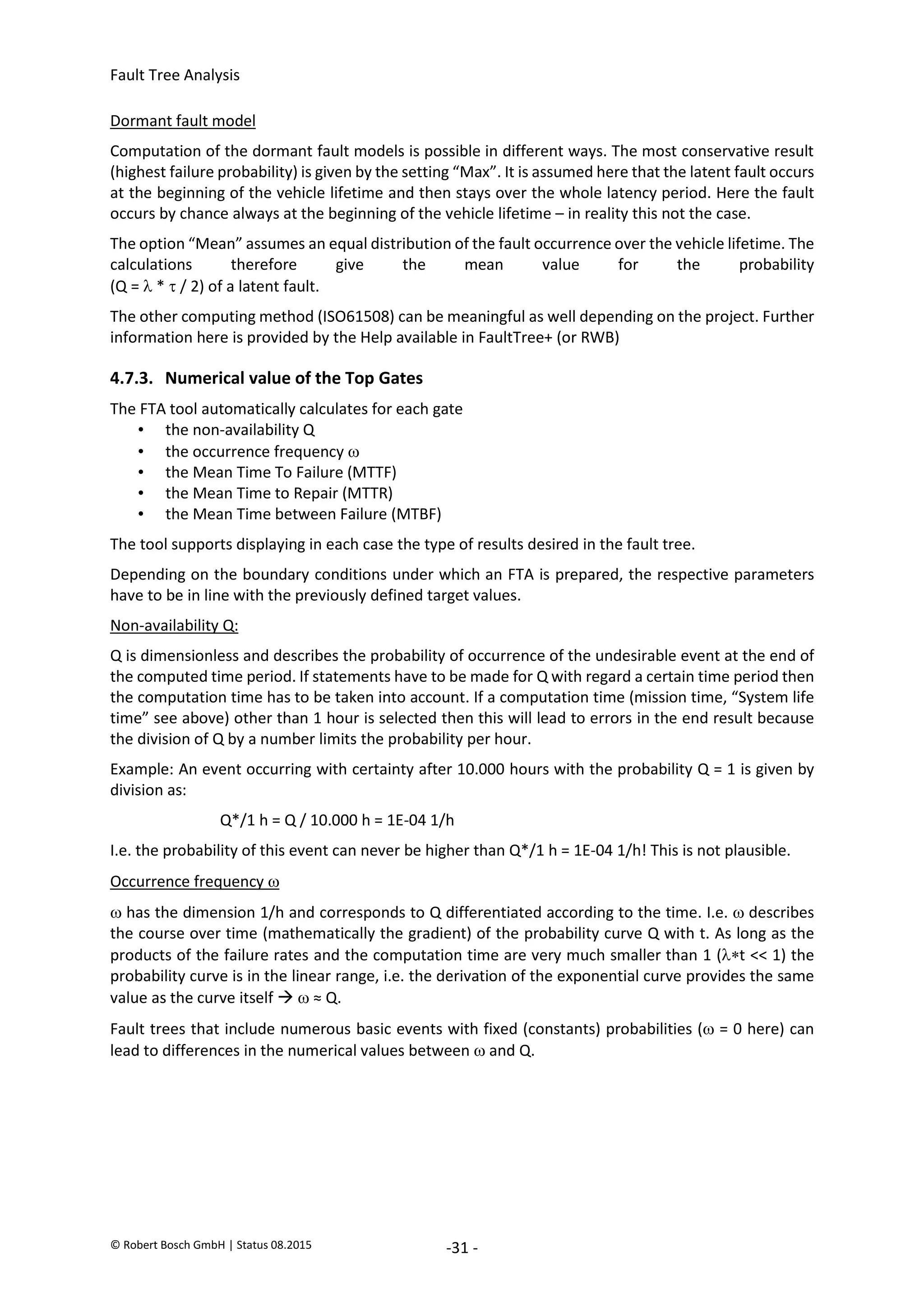 Fault Tree Analysis
© Robert Bosch GmbH | Status 08.2015 -31 -
Dormant fault model
Computation of the dormant fault models is possible in different ways. The most conservative result
(highest failure probability) is given by the setting “Max”. It is assumed here that the latent fault occurs
at the beginning of the vehicle lifetime and then stays over the whole latency period. Here the fault
occurs by chance always at the beginning of the vehicle lifetime – in reality this not the case.
The option “Mean” assumes an equal distribution of the fault occurrence over the vehicle lifetime. The
calculations therefore give the mean value for the probability
(Q =  *  / 2) of a latent fault.
The other computing method (ISO61508) can be meaningful as well depending on the project. Further
information here is provided by the Help available in FaultTree+ (or RWB)
4.7.3. Numerical value of the Top Gates
The FTA tool automatically calculates for each gate
• the non-availability Q
• the occurrence frequency 
• the Mean Time To Failure (MTTF)
• the Mean Time to Repair (MTTR)
• the Mean Time between Failure (MTBF)
The tool supports displaying in each case the type of results desired in the fault tree.
Depending on the boundary conditions under which an FTA is prepared, the respective parameters
have to be in line with the previously defined target values.
Non-availability Q:
Q is dimensionless and describes the probability of occurrence of the undesirable event at the end of
the computed time period. If statements have to be made for Q with regard a certain time period then
the computation time has to be taken into account. If a computation time (mission time, “System life
time” see above) other than 1 hour is selected then this will lead to errors in the end result because
the division of Q by a number limits the probability per hour.
Example: An event occurring with certainty after 10.000 hours with the probability Q = 1 is given by
division as:
Q*/1 h = Q / 10.000 h = 1E-04 1/h
I.e. the probability of this event can never be higher than Q*/1 h = 1E-04 1/h! This is not plausible.
Occurrence frequency 
 has the dimension 1/h and corresponds to Q differentiated according to the time. I.e.  describes
the course over time (mathematically the gradient) of the probability curve Q with t. As long as the
products of the failure rates and the computation time are very much smaller than 1 (t << 1) the
probability curve is in the linear range, i.e. the derivation of the exponential curve provides the same
value as the curve itself   ≈ Q.
Fault trees that include numerous basic events with fixed (constants) probabilities ( = 0 here) can
lead to differences in the numerical values between  and Q.
2020-04-06
-
SOCOS
•••••••••
•••••••••
 