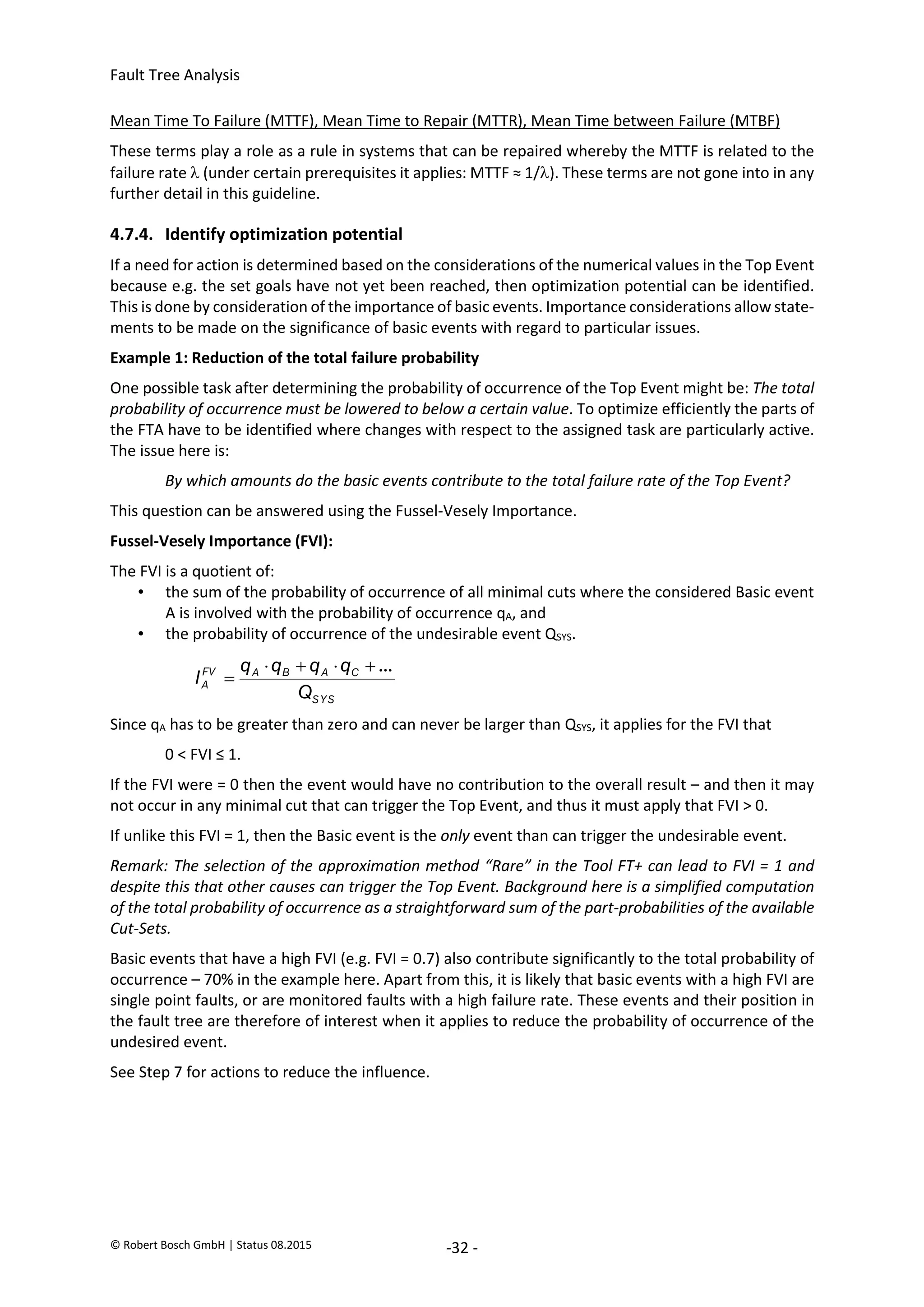 Fault Tree Analysis
© Robert Bosch GmbH | Status 08.2015 -32 -
Mean Time To Failure (MTTF), Mean Time to Repair (MTTR), Mean Time between Failure (MTBF)
These terms play a role as a rule in systems that can be repaired whereby the MTTF is related to the
failure rate  (under certain prerequisites it applies: MTTF ≈ 1/). These terms are not gone into in any
further detail in this guideline.
4.7.4. Identify optimization potential
If a need for action is determined based on the considerations of the numerical values in the Top Event
because e.g. the set goals have not yet been reached, then optimization potential can be identified.
This is done by consideration of the importance of basic events. Importance considerations allow state-
ments to be made on the significance of basic events with regard to particular issues.
Example 1: Reduction of the total failure probability
One possible task after determining the probability of occurrence of the Top Event might be: The total
probability of occurrence must be lowered to below a certain value. To optimize efficiently the parts of
the FTA have to be identified where changes with respect to the assigned task are particularly active.
The issue here is:
By which amounts do the basic events contribute to the total failure rate of the Top Event?
This question can be answered using the Fussel-Vesely Importance.
Fussel-Vesely Importance (FVI):
The FVI is a quotient of:
• the sum of the probability of occurrence of all minimal cuts where the considered Basic event
A is involved with the probability of occurrence qA, and
• the probability of occurrence of the undesirable event QSYS.
Since qA has to be greater than zero and can never be larger than QSYS, it applies for the FVI that
0 < FVI ≤ 1.
If the FVI were = 0 then the event would have no contribution to the overall result – and then it may
not occur in any minimal cut that can trigger the Top Event, and thus it must apply that FVI > 0.
If unlike this FVI = 1, then the Basic event is the only event than can trigger the undesirable event.
Remark: The selection of the approximation method “Rare” in the Tool FT+ can lead to FVI = 1 and
despite this that other causes can trigger the Top Event. Background here is a simplified computation
of the total probability of occurrence as a straightforward sum of the part-probabilities of the available
Cut-Sets.
Basic events that have a high FVI (e.g. FVI = 0.7) also contribute significantly to the total probability of
occurrence – 70% in the example here. Apart from this, it is likely that basic events with a high FVI are
single point faults, or are monitored faults with a high failure rate. These events and their position in
the fault tree are therefore of interest when it applies to reduce the probability of occurrence of the
undesired event.
See Step 7 for actions to reduce the influence.
SYS
C
A
B
A
FV
A
Q
q
q
q
q
I
...





2020-04-06
-
SOCOS
•••••••••
•••••••••
 