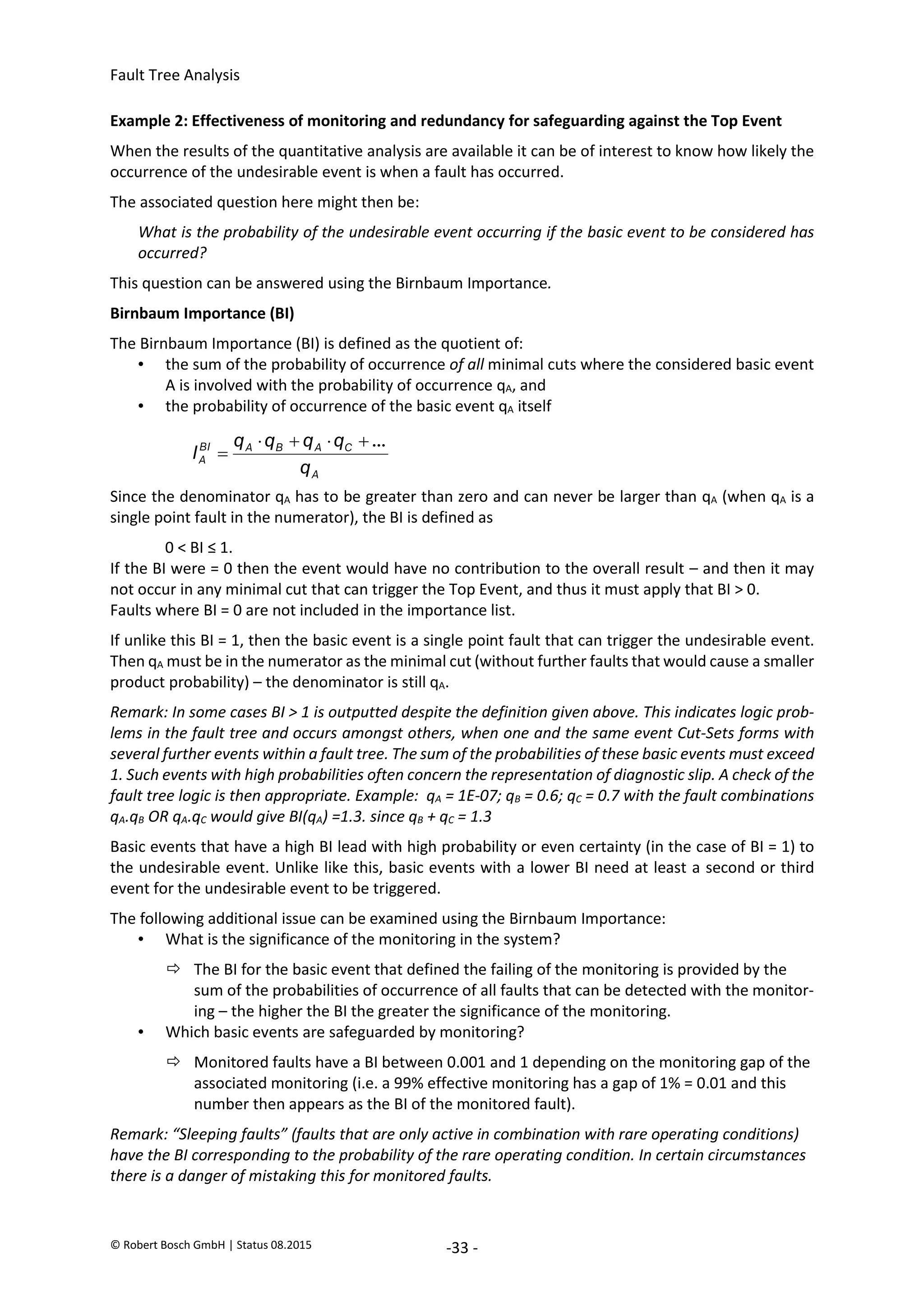 Fault Tree Analysis
© Robert Bosch GmbH | Status 08.2015 -33 -
Example 2: Effectiveness of monitoring and redundancy for safeguarding against the Top Event
When the results of the quantitative analysis are available it can be of interest to know how likely the
occurrence of the undesirable event is when a fault has occurred.
The associated question here might then be:
What is the probability of the undesirable event occurring if the basic event to be considered has
occurred?
This question can be answered using the Birnbaum Importance.
Birnbaum Importance (BI)
The Birnbaum Importance (BI) is defined as the quotient of:
• the sum of the probability of occurrence of all minimal cuts where the considered basic event
A is involved with the probability of occurrence qA, and
• the probability of occurrence of the basic event qA itself
Since the denominator qA has to be greater than zero and can never be larger than qA (when qA is a
single point fault in the numerator), the BI is defined as
0 < BI ≤ 1.
If the BI were = 0 then the event would have no contribution to the overall result – and then it may
not occur in any minimal cut that can trigger the Top Event, and thus it must apply that BI > 0.
Faults where BI = 0 are not included in the importance list.
If unlike this BI = 1, then the basic event is a single point fault that can trigger the undesirable event.
Then qA must be in the numerator as the minimal cut (without further faults that would cause a smaller
product probability) – the denominator is still qA.
Remark: In some cases BI > 1 is outputted despite the definition given above. This indicates logic prob-
lems in the fault tree and occurs amongst others, when one and the same event Cut-Sets forms with
several further events within a fault tree. The sum of the probabilities of these basic events must exceed
1. Such events with high probabilities often concern the representation of diagnostic slip. A check of the
fault tree logic is then appropriate. Example: qA = 1E-07; qB = 0.6; qC = 0.7 with the fault combinations
qA.qB OR qA.qC would give BI(qA) =1.3. since qB + qC = 1.3
Basic events that have a high BI lead with high probability or even certainty (in the case of BI = 1) to
the undesirable event. Unlike like this, basic events with a lower BI need at least a second or third
event for the undesirable event to be triggered.
The following additional issue can be examined using the Birnbaum Importance:
• What is the significance of the monitoring in the system?
 The BI for the basic event that defined the failing of the monitoring is provided by the
sum of the probabilities of occurrence of all faults that can be detected with the monitor-
ing – the higher the BI the greater the significance of the monitoring.
• Which basic events are safeguarded by monitoring?
 Monitored faults have a BI between 0.001 and 1 depending on the monitoring gap of the
associated monitoring (i.e. a 99% effective monitoring has a gap of 1% = 0.01 and this
number then appears as the BI of the monitored fault).
Remark: “Sleeping faults” (faults that are only active in combination with rare operating conditions)
have the BI corresponding to the probability of the rare operating condition. In certain circumstances
there is a danger of mistaking this for monitored faults.
A
C
A
B
A
BI
A
q
q
q
q
q
I
...





2020-04-06
-
SOCOS
•••••••••
•••••••••
 