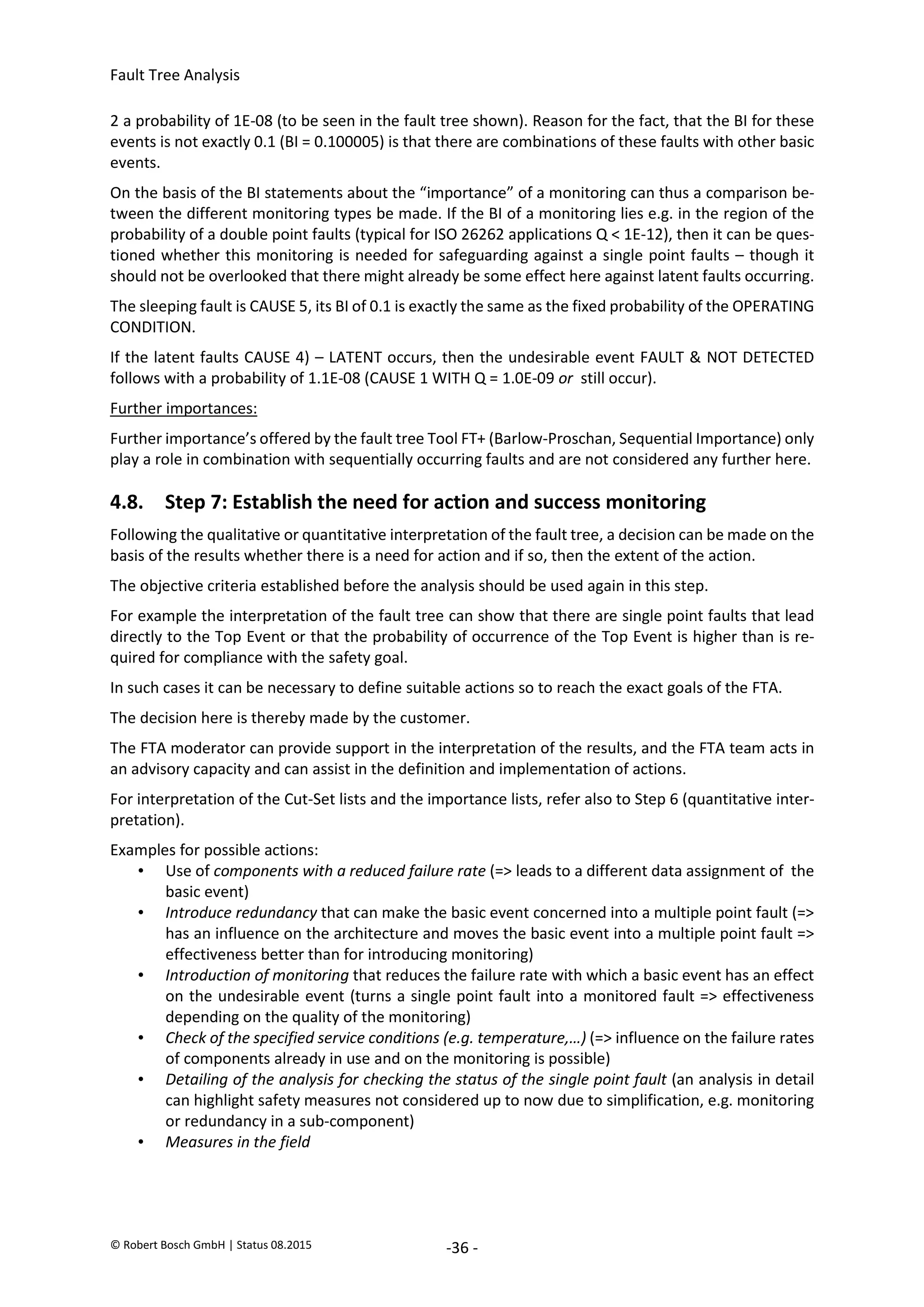 Fault Tree Analysis
© Robert Bosch GmbH | Status 08.2015 -36 -
2 a probability of 1E-08 (to be seen in the fault tree shown). Reason for the fact, that the BI for these
events is not exactly 0.1 (BI = 0.100005) is that there are combinations of these faults with other basic
events.
On the basis of the BI statements about the “importance” of a monitoring can thus a comparison be-
tween the different monitoring types be made. If the BI of a monitoring lies e.g. in the region of the
probability of a double point faults (typical for ISO 26262 applications Q < 1E-12), then it can be ques-
tioned whether this monitoring is needed for safeguarding against a single point faults – though it
should not be overlooked that there might already be some effect here against latent faults occurring.
The sleeping fault is CAUSE 5, its BI of 0.1 is exactly the same as the fixed probability of the OPERATING
CONDITION.
If the latent faults CAUSE 4) – LATENT occurs, then the undesirable event FAULT & NOT DETECTED
follows with a probability of 1.1E-08 (CAUSE 1 WITH Q = 1.0E-09 or still occur).
Further importances:
Further importance’s offered by the fault tree Tool FT+ (Barlow-Proschan, Sequential Importance) only
play a role in combination with sequentially occurring faults and are not considered any further here.
4.8. Step 7: Establish the need for action and success monitoring
Following the qualitative or quantitative interpretation of the fault tree, a decision can be made on the
basis of the results whether there is a need for action and if so, then the extent of the action.
The objective criteria established before the analysis should be used again in this step.
For example the interpretation of the fault tree can show that there are single point faults that lead
directly to the Top Event or that the probability of occurrence of the Top Event is higher than is re-
quired for compliance with the safety goal.
In such cases it can be necessary to define suitable actions so to reach the exact goals of the FTA.
The decision here is thereby made by the customer.
The FTA moderator can provide support in the interpretation of the results, and the FTA team acts in
an advisory capacity and can assist in the definition and implementation of actions.
For interpretation of the Cut-Set lists and the importance lists, refer also to Step 6 (quantitative inter-
pretation).
Examples for possible actions:
• Use of components with a reduced failure rate (=> leads to a different data assignment of the
basic event)
• Introduce redundancy that can make the basic event concerned into a multiple point fault (=>
has an influence on the architecture and moves the basic event into a multiple point fault =>
effectiveness better than for introducing monitoring)
• Introduction of monitoring that reduces the failure rate with which a basic event has an effect
on the undesirable event (turns a single point fault into a monitored fault => effectiveness
depending on the quality of the monitoring)
• Check of the specified service conditions (e.g. temperature,…) (=> influence on the failure rates
of components already in use and on the monitoring is possible)
• Detailing of the analysis for checking the status of the single point fault (an analysis in detail
can highlight safety measures not considered up to now due to simplification, e.g. monitoring
or redundancy in a sub-component)
• Measures in the field
2020-04-06
-
SOCOS
•••••••••
•••••••••
 