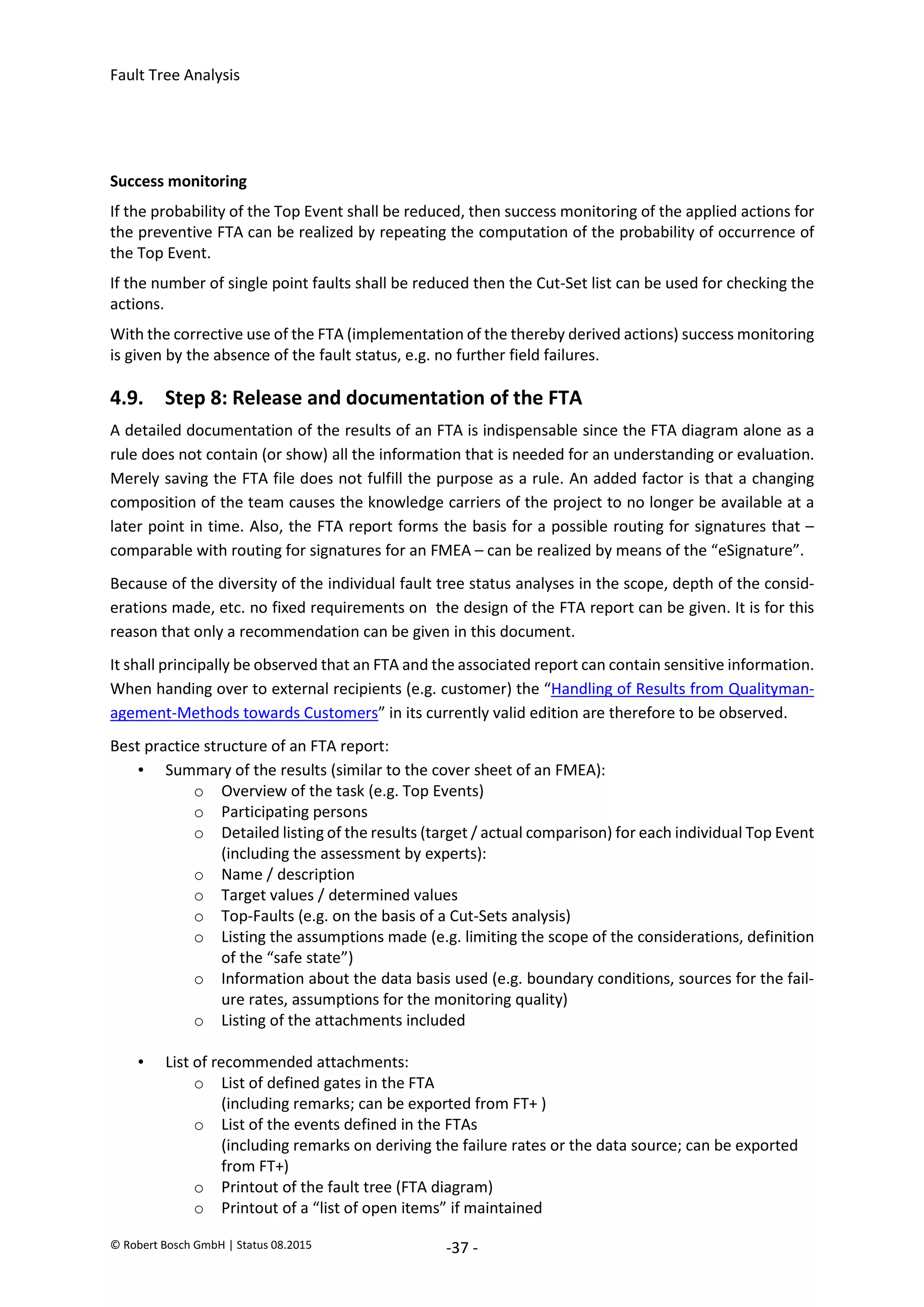 Fault Tree Analysis
© Robert Bosch GmbH | Status 08.2015 -37 -
Success monitoring
If the probability of the Top Event shall be reduced, then success monitoring of the applied actions for
the preventive FTA can be realized by repeating the computation of the probability of occurrence of
the Top Event.
If the number of single point faults shall be reduced then the Cut-Set list can be used for checking the
actions.
With the corrective use of the FTA (implementation of the thereby derived actions) success monitoring
is given by the absence of the fault status, e.g. no further field failures.
4.9. Step 8: Release and documentation of the FTA
A detailed documentation of the results of an FTA is indispensable since the FTA diagram alone as a
rule does not contain (or show) all the information that is needed for an understanding or evaluation.
Merely saving the FTA file does not fulfill the purpose as a rule. An added factor is that a changing
composition of the team causes the knowledge carriers of the project to no longer be available at a
later point in time. Also, the FTA report forms the basis for a possible routing for signatures that –
comparable with routing for signatures for an FMEA – can be realized by means of the “eSignature”.
Because of the diversity of the individual fault tree status analyses in the scope, depth of the consid-
erations made, etc. no fixed requirements on the design of the FTA report can be given. It is for this
reason that only a recommendation can be given in this document.
It shall principally be observed that an FTA and the associated report can contain sensitive information.
When handing over to external recipients (e.g. customer) the “Handling of Results from Qualityman-
agement-Methods towards Customers” in its currently valid edition are therefore to be observed.
Best practice structure of an FTA report:
• Summary of the results (similar to the cover sheet of an FMEA):
o Overview of the task (e.g. Top Events)
o Participating persons
o Detailed listing of the results (target / actual comparison) for each individual Top Event
(including the assessment by experts):
o Name / description
o Target values / determined values
o Top-Faults (e.g. on the basis of a Cut-Sets analysis)
o Listing the assumptions made (e.g. limiting the scope of the considerations, definition
of the “safe state”)
o Information about the data basis used (e.g. boundary conditions, sources for the fail-
ure rates, assumptions for the monitoring quality)
o Listing of the attachments included
• List of recommended attachments:
o List of defined gates in the FTA
(including remarks; can be exported from FT+ )
o List of the events defined in the FTAs
(including remarks on deriving the failure rates or the data source; can be exported
from FT+)
o Printout of the fault tree (FTA diagram)
o Printout of a “list of open items” if maintained
2020-04-06
-
SOCOS
•••••••••
•••••••••
 