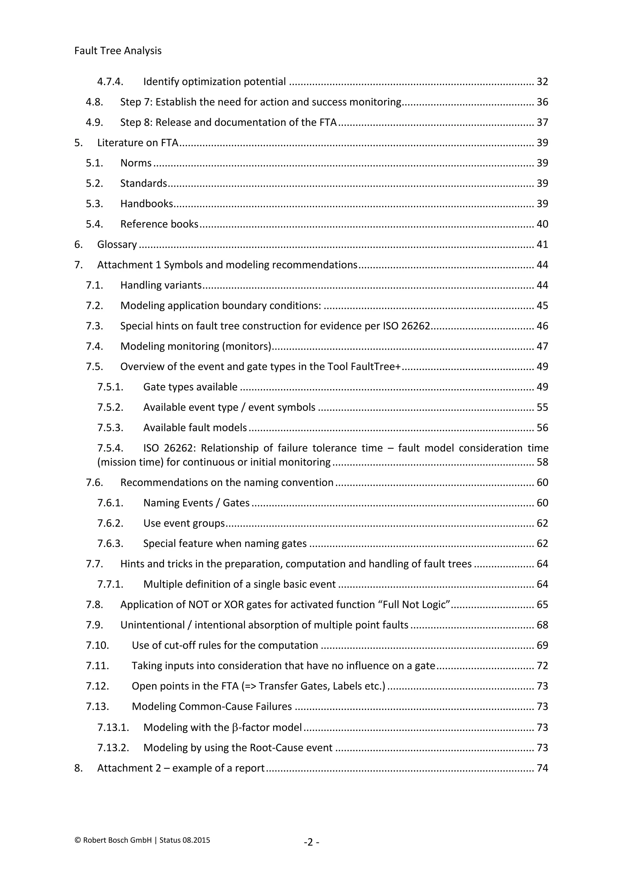Fault Tree Analysis
© Robert Bosch GmbH | Status 08.2015 -2 -
4.7.4. Identify optimization potential ..................................................................................... 32
4.8. Step 7: Establish the need for action and success monitoring.............................................. 36
4.9. Step 8: Release and documentation of the FTA.................................................................... 37
5. Literature on FTA........................................................................................................................... 39
5.1. Norms.................................................................................................................................... 39
5.2. Standards............................................................................................................................... 39
5.3. Handbooks............................................................................................................................. 39
5.4. Reference books.................................................................................................................... 40
6. Glossary......................................................................................................................................... 41
7. Attachment 1 Symbols and modeling recommendations............................................................. 44
7.1. Handling variants................................................................................................................... 44
7.2. Modeling application boundary conditions: ......................................................................... 45
7.3. Special hints on fault tree construction for evidence per ISO 26262.................................... 46
7.4. Modeling monitoring (monitors)........................................................................................... 47
7.5. Overview of the event and gate types in the Tool FaultTree+.............................................. 49
7.5.1. Gate types available ...................................................................................................... 49
7.5.2. Available event type / event symbols ........................................................................... 55
7.5.3. Available fault models................................................................................................... 56
7.5.4. ISO 26262: Relationship of failure tolerance time – fault model consideration time
(mission time) for continuous or initial monitoring...................................................................... 58
7.6. Recommendations on the naming convention..................................................................... 60
7.6.1. Naming Events / Gates.................................................................................................. 60
7.6.2. Use event groups........................................................................................................... 62
7.6.3. Special feature when naming gates .............................................................................. 62
7.7. Hints and tricks in the preparation, computation and handling of fault trees ..................... 64
7.7.1. Multiple definition of a single basic event .................................................................... 64
7.8. Application of NOT or XOR gates for activated function “Full Not Logic”............................. 65
7.9. Unintentional / intentional absorption of multiple point faults........................................... 68
7.10. Use of cut-off rules for the computation .......................................................................... 69
7.11. Taking inputs into consideration that have no influence on a gate.................................. 72
7.12. Open points in the FTA (=> Transfer Gates, Labels etc.)................................................... 73
7.13. Modeling Common-Cause Failures ................................................................................... 73
7.13.1. Modeling with the -factor model................................................................................ 73
7.13.2. Modeling by using the Root-Cause event ..................................................................... 73
8. Attachment 2 – example of a report............................................................................................. 74
2020-04-06
-
SOCOS
•••••••••
•••••••••
 
