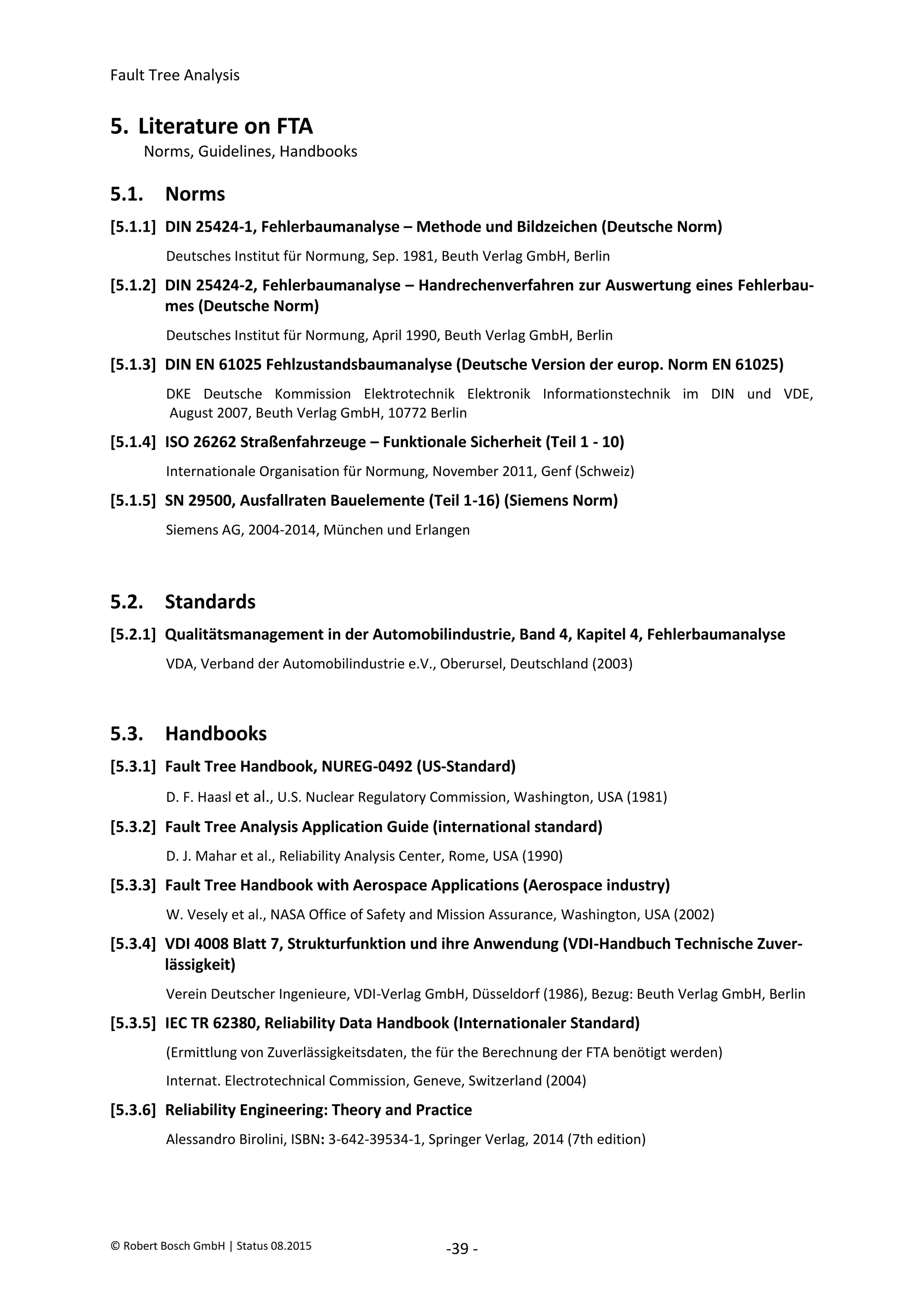 Fault Tree Analysis
© Robert Bosch GmbH | Status 08.2015 -39 -
5. Literature on FTA
Norms, Guidelines, Handbooks
5.1. Norms
[5.1.1] DIN 25424-1, Fehlerbaumanalyse – Methode und Bildzeichen (Deutsche Norm)
Deutsches Institut für Normung, Sep. 1981, Beuth Verlag GmbH, Berlin
[5.1.2] DIN 25424-2, Fehlerbaumanalyse – Handrechenverfahren zur Auswertung eines Fehlerbau-
mes (Deutsche Norm)
Deutsches Institut für Normung, April 1990, Beuth Verlag GmbH, Berlin
[5.1.3] DIN EN 61025 Fehlzustandsbaumanalyse (Deutsche Version der europ. Norm EN 61025)
DKE Deutsche Kommission Elektrotechnik Elektronik Informationstechnik im DIN und VDE,
August 2007, Beuth Verlag GmbH, 10772 Berlin
[5.1.4] ISO 26262 Straßenfahrzeuge – Funktionale Sicherheit (Teil 1 - 10)
Internationale Organisation für Normung, November 2011, Genf (Schweiz)
[5.1.5] SN 29500, Ausfallraten Bauelemente (Teil 1-16) (Siemens Norm)
Siemens AG, 2004-2014, München und Erlangen
5.2. Standards
[5.2.1] Qualitätsmanagement in der Automobilindustrie, Band 4, Kapitel 4, Fehlerbaumanalyse
VDA, Verband der Automobilindustrie e.V., Oberursel, Deutschland (2003)
5.3. Handbooks
[5.3.1] Fault Tree Handbook, NUREG-0492 (US-Standard)
D. F. Haasl et al., U.S. Nuclear Regulatory Commission, Washington, USA (1981)
[5.3.2] Fault Tree Analysis Application Guide (international standard)
D. J. Mahar et al., Reliability Analysis Center, Rome, USA (1990)
[5.3.3] Fault Tree Handbook with Aerospace Applications (Aerospace industry)
W. Vesely et al., NASA Office of Safety and Mission Assurance, Washington, USA (2002)
[5.3.4] VDI 4008 Blatt 7, Strukturfunktion und ihre Anwendung (VDI-Handbuch Technische Zuver-
lässigkeit)
Verein Deutscher Ingenieure, VDI-Verlag GmbH, Düsseldorf (1986), Bezug: Beuth Verlag GmbH, Berlin
[5.3.5] IEC TR 62380, Reliability Data Handbook (Internationaler Standard)
(Ermittlung von Zuverlässigkeitsdaten, the für the Berechnung der FTA benötigt werden)
Internat. Electrotechnical Commission, Geneve, Switzerland (2004)
[5.3.6] Reliability Engineering: Theory and Practice
Alessandro Birolini, ISBN: 3-642-39534-1, Springer Verlag, 2014 (7th edition)
2020-04-06
-
SOCOS
•••••••••
•••••••••
 