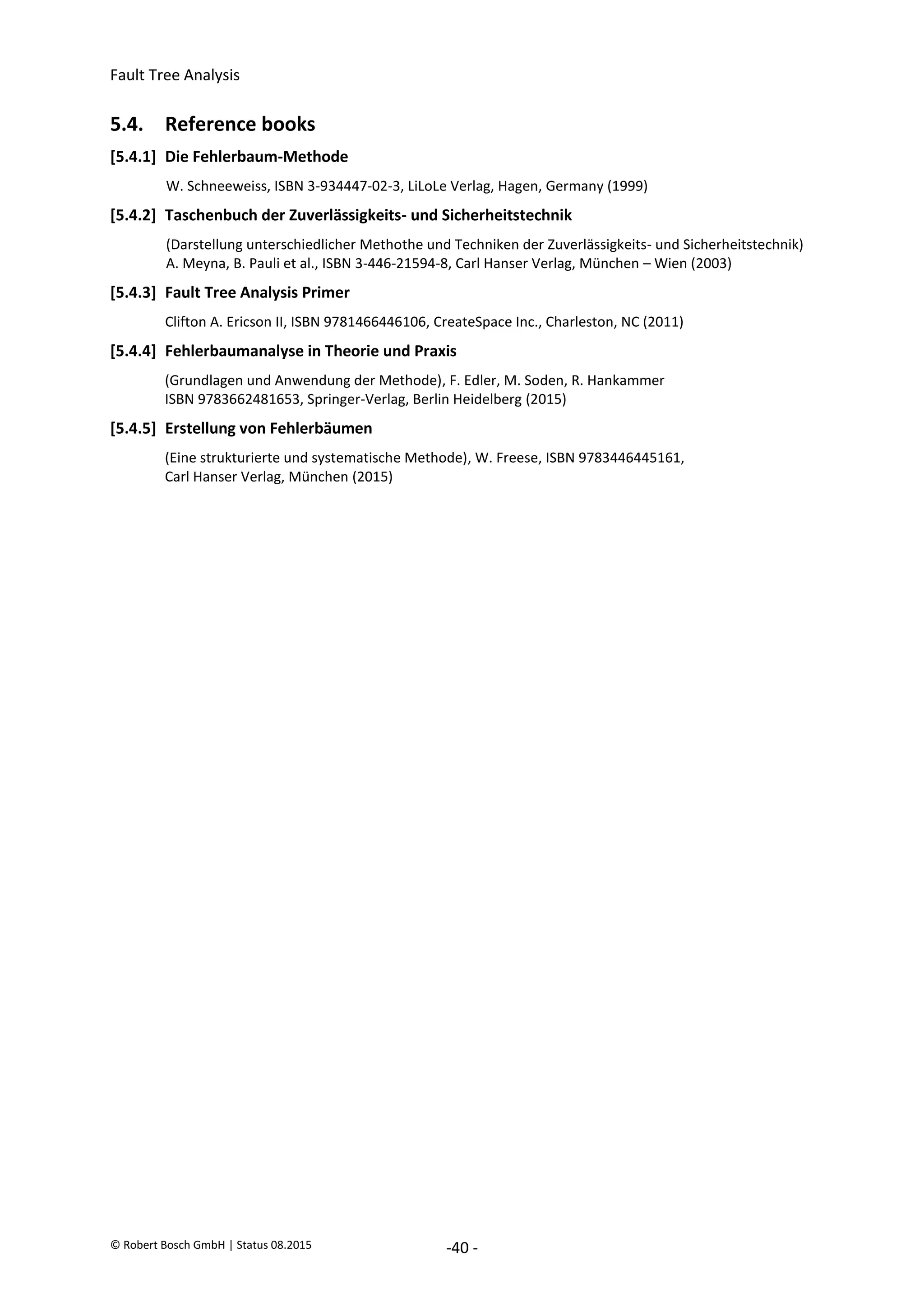 Fault Tree Analysis
© Robert Bosch GmbH | Status 08.2015 -40 -
5.4. Reference books
[5.4.1] Die Fehlerbaum-Methode
W. Schneeweiss, ISBN 3-934447-02-3, LiLoLe Verlag, Hagen, Germany (1999)
[5.4.2] Taschenbuch der Zuverlässigkeits- und Sicherheitstechnik
(Darstellung unterschiedlicher Methothe und Techniken der Zuverlässigkeits- und Sicherheitstechnik)
A. Meyna, B. Pauli et al., ISBN 3-446-21594-8, Carl Hanser Verlag, München – Wien (2003)
[5.4.3] Fault Tree Analysis Primer
Clifton A. Ericson II, ISBN 9781466446106, CreateSpace Inc., Charleston, NC (2011)
[5.4.4] Fehlerbaumanalyse in Theorie und Praxis
(Grundlagen und Anwendung der Methode), F. Edler, M. Soden, R. Hankammer
ISBN 9783662481653, Springer-Verlag, Berlin Heidelberg (2015)
[5.4.5] Erstellung von Fehlerbäumen
(Eine strukturierte und systematische Methode), W. Freese, ISBN 9783446445161,
Carl Hanser Verlag, München (2015)
2020-04-06
-
SOCOS
•••••••••
•••••••••
 