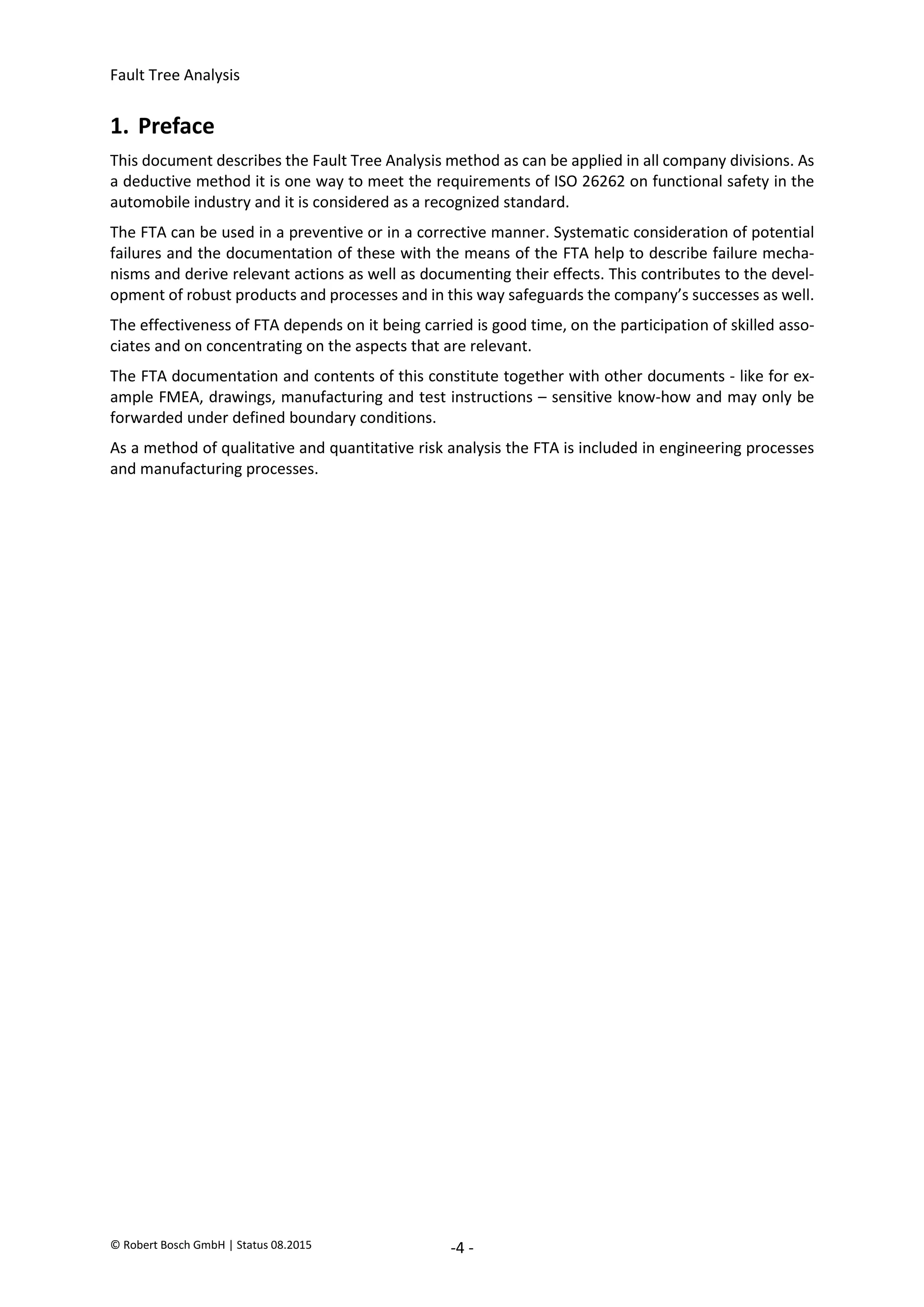 Fault Tree Analysis
© Robert Bosch GmbH | Status 08.2015 -4 -
1. Preface
This document describes the Fault Tree Analysis method as can be applied in all company divisions. As
a deductive method it is one way to meet the requirements of ISO 26262 on functional safety in the
automobile industry and it is considered as a recognized standard.
The FTA can be used in a preventive or in a corrective manner. Systematic consideration of potential
failures and the documentation of these with the means of the FTA help to describe failure mecha-
nisms and derive relevant actions as well as documenting their effects. This contributes to the devel-
opment of robust products and processes and in this way safeguards the company’s successes as well.
The effectiveness of FTA depends on it being carried is good time, on the participation of skilled asso-
ciates and on concentrating on the aspects that are relevant.
The FTA documentation and contents of this constitute together with other documents - like for ex-
ample FMEA, drawings, manufacturing and test instructions – sensitive know-how and may only be
forwarded under defined boundary conditions.
As a method of qualitative and quantitative risk analysis the FTA is included in engineering processes
and manufacturing processes.
2020-04-06
-
SOCOS
•••••••••
•••••••••
 