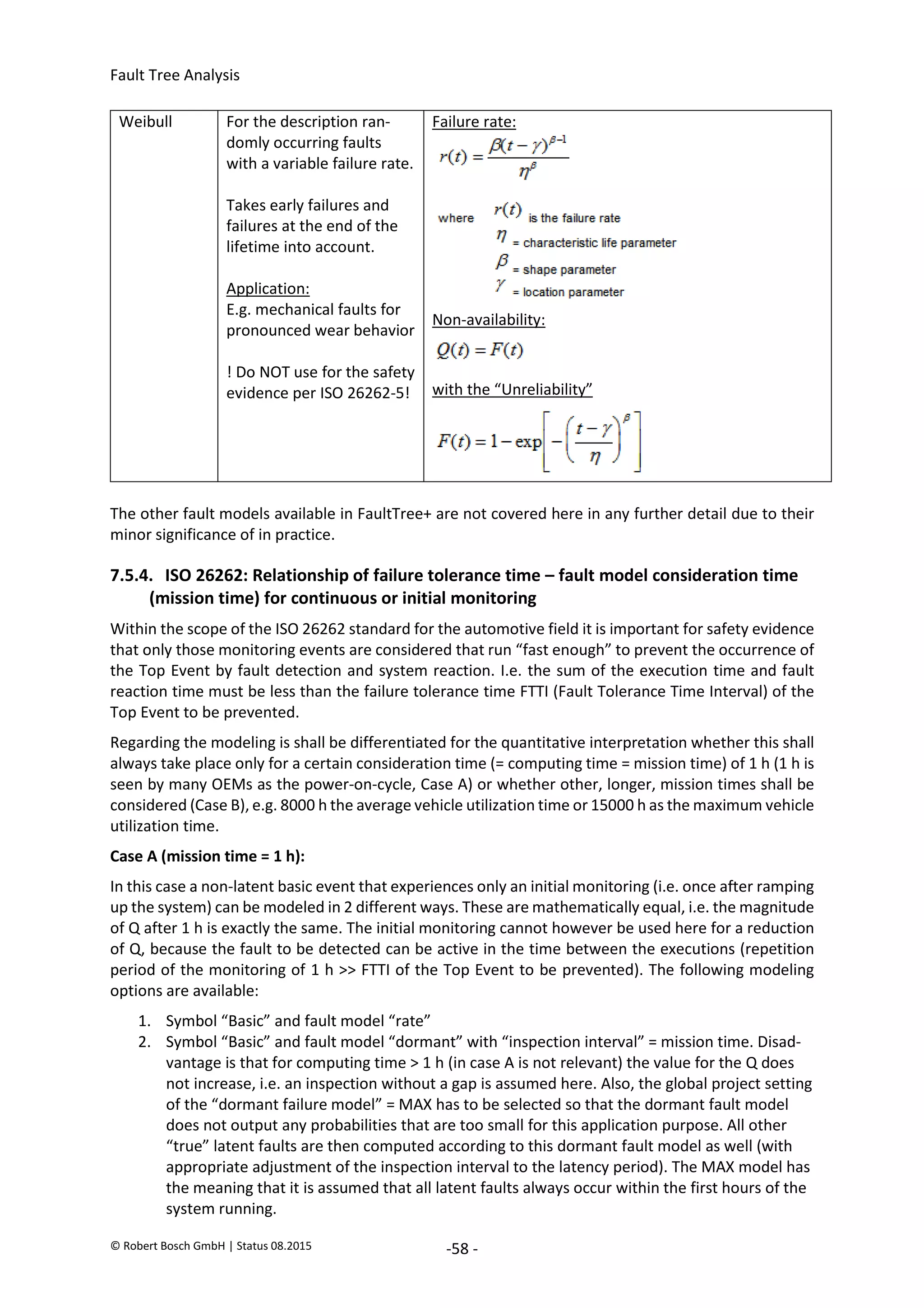 Fault Tree Analysis
© Robert Bosch GmbH | Status 08.2015 -58 -
Weibull For the description ran-
domly occurring faults
with a variable failure rate.
Takes early failures and
failures at the end of the
lifetime into account.
Application:
E.g. mechanical faults for
pronounced wear behavior
! Do NOT use for the safety
evidence per ISO 26262-5!
Failure rate:
Non-availability:
with the “Unreliability”
The other fault models available in FaultTree+ are not covered here in any further detail due to their
minor significance of in practice.
7.5.4. ISO 26262: Relationship of failure tolerance time – fault model consideration time
(mission time) for continuous or initial monitoring
Within the scope of the ISO 26262 standard for the automotive field it is important for safety evidence
that only those monitoring events are considered that run “fast enough” to prevent the occurrence of
the Top Event by fault detection and system reaction. I.e. the sum of the execution time and fault
reaction time must be less than the failure tolerance time FTTI (Fault Tolerance Time Interval) of the
Top Event to be prevented.
Regarding the modeling is shall be differentiated for the quantitative interpretation whether this shall
always take place only for a certain consideration time (= computing time = mission time) of 1 h (1 h is
seen by many OEMs as the power-on-cycle, Case A) or whether other, longer, mission times shall be
considered (Case B), e.g. 8000 h the average vehicle utilization time or 15000 h as the maximum vehicle
utilization time.
Case A (mission time = 1 h):
In this case a non-latent basic event that experiences only an initial monitoring (i.e. once after ramping
up the system) can be modeled in 2 different ways. These are mathematically equal, i.e. the magnitude
of Q after 1 h is exactly the same. The initial monitoring cannot however be used here for a reduction
of Q, because the fault to be detected can be active in the time between the executions (repetition
period of the monitoring of 1 h >> FTTI of the Top Event to be prevented). The following modeling
options are available:
1. Symbol “Basic” and fault model “rate”
2. Symbol “Basic” and fault model “dormant” with “inspection interval” = mission time. Disad-
vantage is that for computing time > 1 h (in case A is not relevant) the value for the Q does
not increase, i.e. an inspection without a gap is assumed here. Also, the global project setting
of the “dormant failure model” = MAX has to be selected so that the dormant fault model
does not output any probabilities that are too small for this application purpose. All other
“true” latent faults are then computed according to this dormant fault model as well (with
appropriate adjustment of the inspection interval to the latency period). The MAX model has
the meaning that it is assumed that all latent faults always occur within the first hours of the
system running.
2020-04-06
-
SOCOS
•••••••••
•••••••••
 