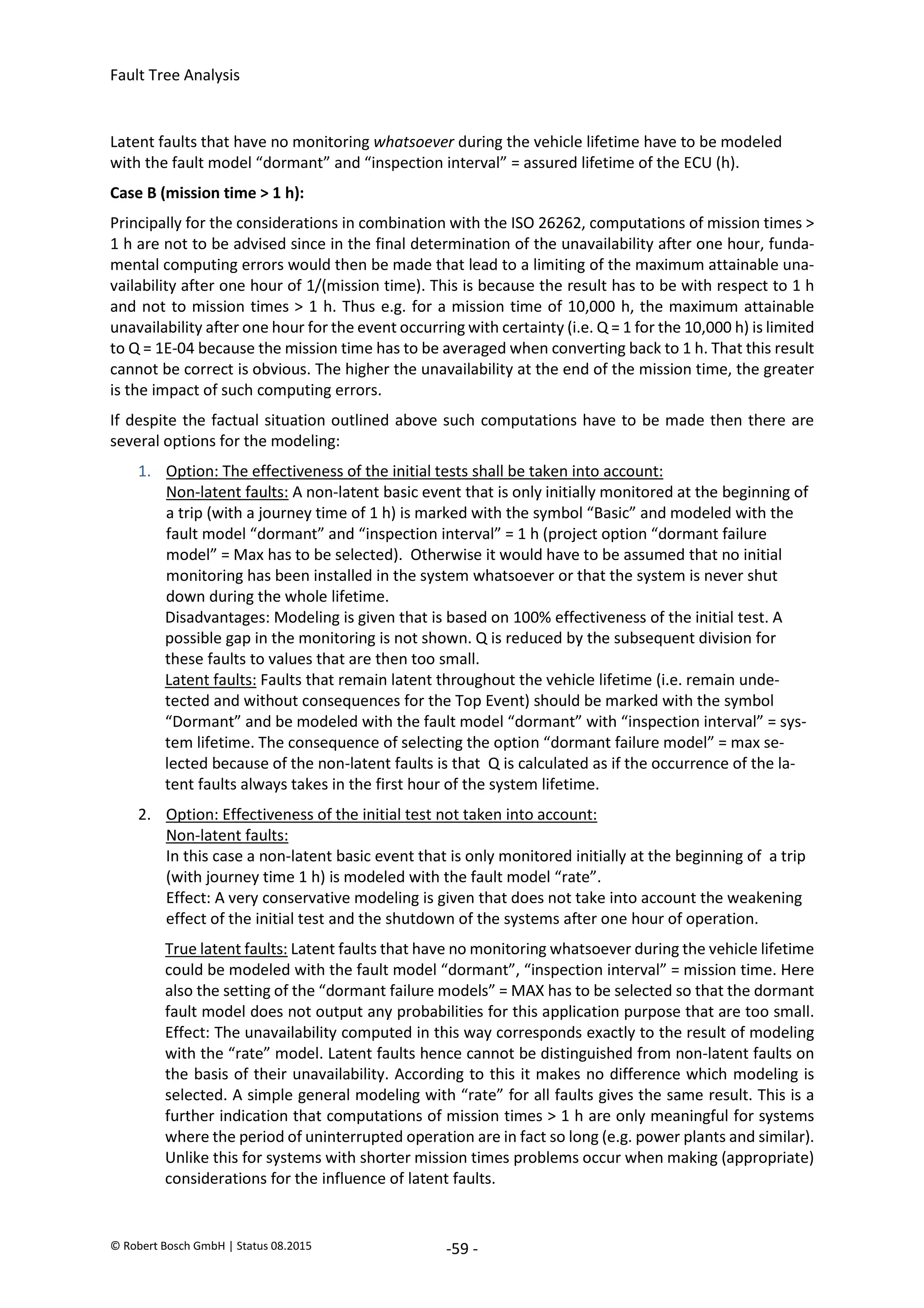 Fault Tree Analysis
© Robert Bosch GmbH | Status 08.2015 -59 -
Latent faults that have no monitoring whatsoever during the vehicle lifetime have to be modeled
with the fault model “dormant” and “inspection interval” = assured lifetime of the ECU (h).
Case B (mission time > 1 h):
Principally for the considerations in combination with the ISO 26262, computations of mission times >
1 h are not to be advised since in the final determination of the unavailability after one hour, funda-
mental computing errors would then be made that lead to a limiting of the maximum attainable una-
vailability after one hour of 1/(mission time). This is because the result has to be with respect to 1 h
and not to mission times > 1 h. Thus e.g. for a mission time of 10,000 h, the maximum attainable
unavailability after one hour for the event occurring with certainty (i.e. Q = 1 for the 10,000 h) is limited
to Q = 1E-04 because the mission time has to be averaged when converting back to 1 h. That this result
cannot be correct is obvious. The higher the unavailability at the end of the mission time, the greater
is the impact of such computing errors.
If despite the factual situation outlined above such computations have to be made then there are
several options for the modeling:
1. Option: The effectiveness of the initial tests shall be taken into account:
Non-latent faults: A non-latent basic event that is only initially monitored at the beginning of
a trip (with a journey time of 1 h) is marked with the symbol “Basic” and modeled with the
fault model “dormant” and “inspection interval” = 1 h (project option “dormant failure
model” = Max has to be selected). Otherwise it would have to be assumed that no initial
monitoring has been installed in the system whatsoever or that the system is never shut
down during the whole lifetime.
Disadvantages: Modeling is given that is based on 100% effectiveness of the initial test. A
possible gap in the monitoring is not shown. Q is reduced by the subsequent division for
these faults to values that are then too small.
Latent faults: Faults that remain latent throughout the vehicle lifetime (i.e. remain unde-
tected and without consequences for the Top Event) should be marked with the symbol
“Dormant” and be modeled with the fault model “dormant” with “inspection interval” = sys-
tem lifetime. The consequence of selecting the option “dormant failure model” = max se-
lected because of the non-latent faults is that Q is calculated as if the occurrence of the la-
tent faults always takes in the first hour of the system lifetime.
2. Option: Effectiveness of the initial test not taken into account:
Non-latent faults:
In this case a non-latent basic event that is only monitored initially at the beginning of a trip
(with journey time 1 h) is modeled with the fault model “rate”.
Effect: A very conservative modeling is given that does not take into account the weakening
effect of the initial test and the shutdown of the systems after one hour of operation.
True latent faults: Latent faults that have no monitoring whatsoever during the vehicle lifetime
could be modeled with the fault model “dormant”, “inspection interval” = mission time. Here
also the setting of the “dormant failure models” = MAX has to be selected so that the dormant
fault model does not output any probabilities for this application purpose that are too small.
Effect: The unavailability computed in this way corresponds exactly to the result of modeling
with the “rate” model. Latent faults hence cannot be distinguished from non-latent faults on
the basis of their unavailability. According to this it makes no difference which modeling is
selected. A simple general modeling with “rate” for all faults gives the same result. This is a
further indication that computations of mission times > 1 h are only meaningful for systems
where the period of uninterrupted operation are in fact so long (e.g. power plants and similar).
Unlike this for systems with shorter mission times problems occur when making (appropriate)
considerations for the influence of latent faults.
2020-04-06
-
SOCOS
•••••••••
•••••••••
 