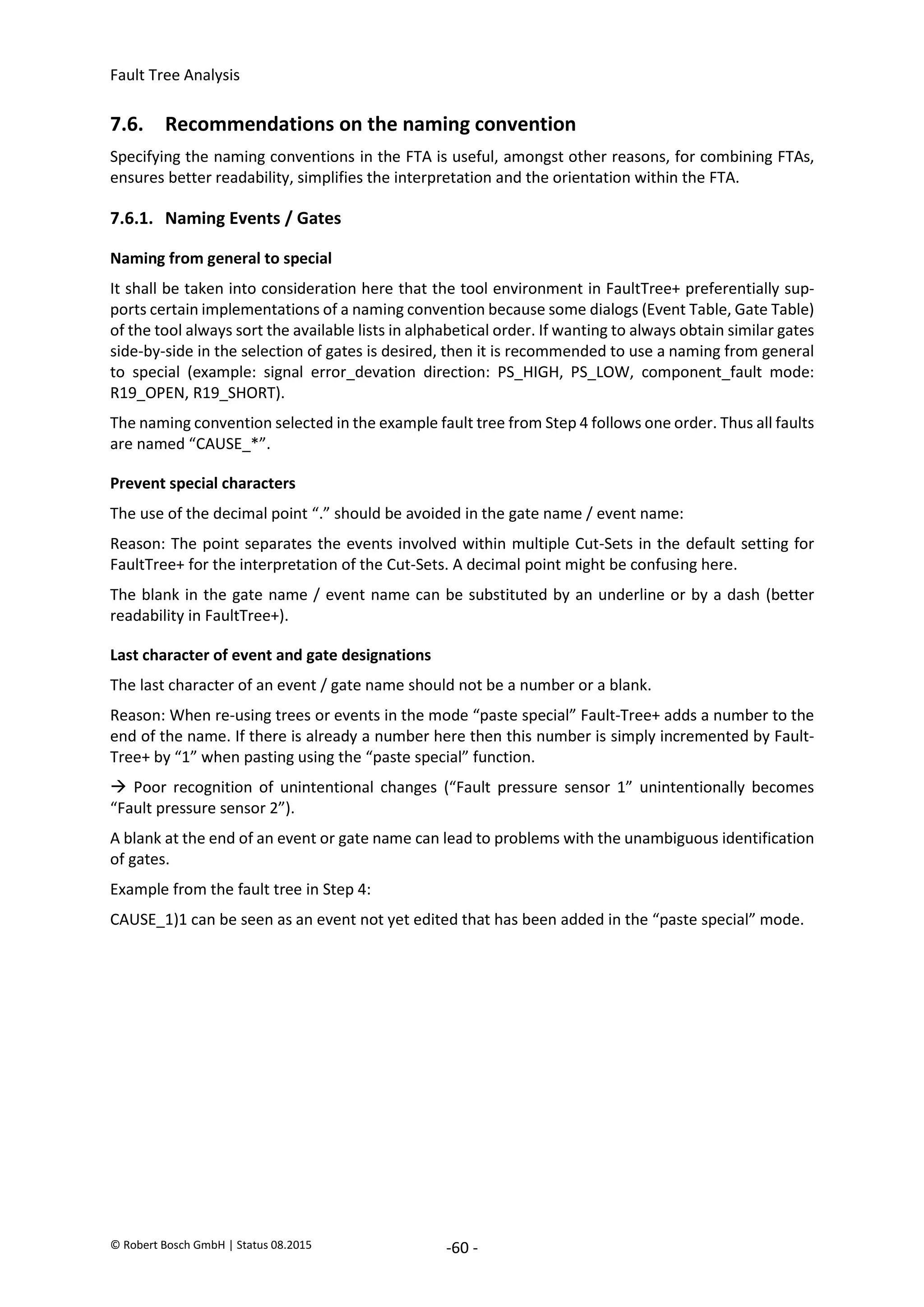 Fault Tree Analysis
© Robert Bosch GmbH | Status 08.2015 -60 -
7.6. Recommendations on the naming convention
Specifying the naming conventions in the FTA is useful, amongst other reasons, for combining FTAs,
ensures better readability, simplifies the interpretation and the orientation within the FTA.
7.6.1. Naming Events / Gates
Naming from general to special
It shall be taken into consideration here that the tool environment in FaultTree+ preferentially sup-
ports certain implementations of a naming convention because some dialogs (Event Table, Gate Table)
of the tool always sort the available lists in alphabetical order. If wanting to always obtain similar gates
side-by-side in the selection of gates is desired, then it is recommended to use a naming from general
to special (example: signal error_devation direction: PS_HIGH, PS_LOW, component_fault mode:
R19_OPEN, R19_SHORT).
The naming convention selected in the example fault tree from Step 4 follows one order. Thus all faults
are named “CAUSE_*”.
Prevent special characters
The use of the decimal point “.” should be avoided in the gate name / event name:
Reason: The point separates the events involved within multiple Cut-Sets in the default setting for
FaultTree+ for the interpretation of the Cut-Sets. A decimal point might be confusing here.
The blank in the gate name / event name can be substituted by an underline or by a dash (better
readability in FaultTree+).
Last character of event and gate designations
The last character of an event / gate name should not be a number or a blank.
Reason: When re-using trees or events in the mode “paste special” Fault-Tree+ adds a number to the
end of the name. If there is already a number here then this number is simply incremented by Fault-
Tree+ by “1” when pasting using the “paste special” function.
 Poor recognition of unintentional changes (“Fault pressure sensor 1” unintentionally becomes
“Fault pressure sensor 2”).
A blank at the end of an event or gate name can lead to problems with the unambiguous identification
of gates.
Example from the fault tree in Step 4:
CAUSE_1)1 can be seen as an event not yet edited that has been added in the “paste special” mode.
2020-04-06
-
SOCOS
•••••••••
•••••••••
 
