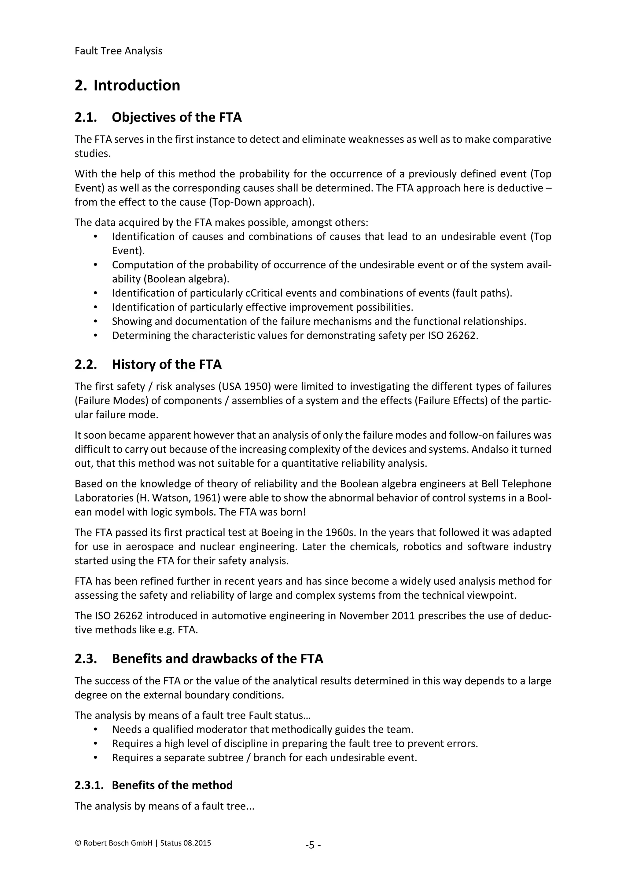 Fault Tree Analysis
© Robert Bosch GmbH | Status 08.2015 -5 -
2. Introduction
2.1. Objectives of the FTA
The FTA serves in the first instance to detect and eliminate weaknesses as well as to make comparative
studies.
With the help of this method the probability for the occurrence of a previously defined event (Top
Event) as well as the corresponding causes shall be determined. The FTA approach here is deductive –
from the effect to the cause (Top-Down approach).
The data acquired by the FTA makes possible, amongst others:
• Identification of causes and combinations of causes that lead to an undesirable event (Top
Event).
• Computation of the probability of occurrence of the undesirable event or of the system avail-
ability (Boolean algebra).
• Identification of particularly cCritical events and combinations of events (fault paths).
• Identification of particularly effective improvement possibilities.
• Showing and documentation of the failure mechanisms and the functional relationships.
• Determining the characteristic values for demonstrating safety per ISO 26262.
2.2. History of the FTA
The first safety / risk analyses (USA 1950) were limited to investigating the different types of failures
(Failure Modes) of components / assemblies of a system and the effects (Failure Effects) of the partic-
ular failure mode.
It soon became apparent however that an analysis of only the failure modes and follow-on failures was
difficult to carry out because of the increasing complexity of the devices and systems. Andalso it turned
out, that this method was not suitable for a quantitative reliability analysis.
Based on the knowledge of theory of reliability and the Boolean algebra engineers at Bell Telephone
Laboratories (H. Watson, 1961) were able to show the abnormal behavior of control systems in a Bool-
ean model with logic symbols. The FTA was born!
The FTA passed its first practical test at Boeing in the 1960s. In the years that followed it was adapted
for use in aerospace and nuclear engineering. Later the chemicals, robotics and software industry
started using the FTA for their safety analysis.
FTA has been refined further in recent years and has since become a widely used analysis method for
assessing the safety and reliability of large and complex systems from the technical viewpoint.
The ISO 26262 introduced in automotive engineering in November 2011 prescribes the use of deduc-
tive methods like e.g. FTA.
2.3. Benefits and drawbacks of the FTA
The success of the FTA or the value of the analytical results determined in this way depends to a large
degree on the external boundary conditions.
The analysis by means of a fault tree Fault status…
• Needs a qualified moderator that methodically guides the team.
• Requires a high level of discipline in preparing the fault tree to prevent errors.
• Requires a separate subtree / branch for each undesirable event.
2.3.1. Benefits of the method
The analysis by means of a fault tree...
2020-04-06
-
SOCOS
•••••••••
•••••••••
 