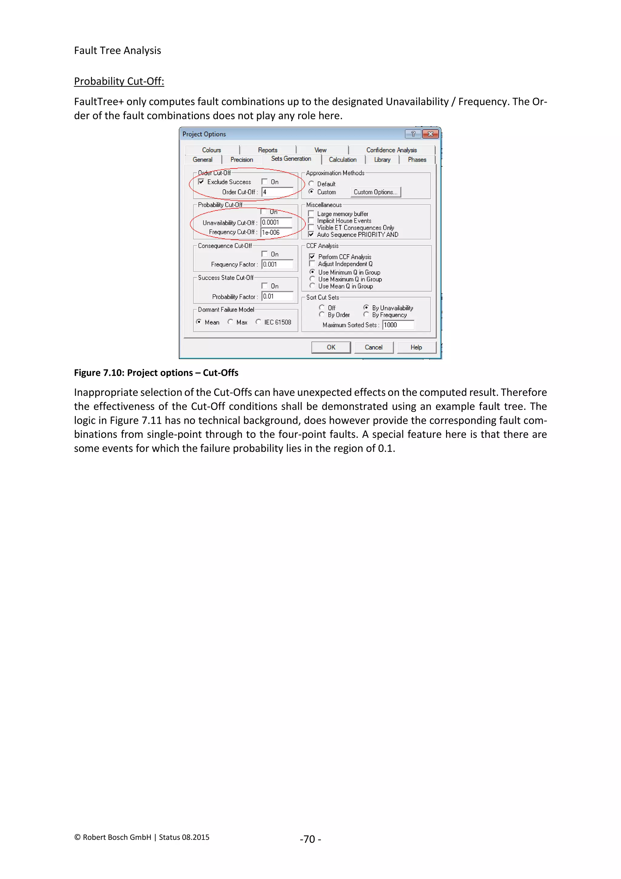 Fault Tree Analysis
© Robert Bosch GmbH | Status 08.2015 -70 -
Probability Cut-Off:
FaultTree+ only computes fault combinations up to the designated Unavailability / Frequency. The Or-
der of the fault combinations does not play any role here.
Figure 7.10: Project options – Cut-Offs
Inappropriate selection of the Cut-Offs can have unexpected effects on the computed result. Therefore
the effectiveness of the Cut-Off conditions shall be demonstrated using an example fault tree. The
logic in Figure 7.11 has no technical background, does however provide the corresponding fault com-
binations from single-point through to the four-point faults. A special feature here is that there are
some events for which the failure probability lies in the region of 0.1.
2020-04-06
-
SOCOS
•••••••••
•••••••••
 