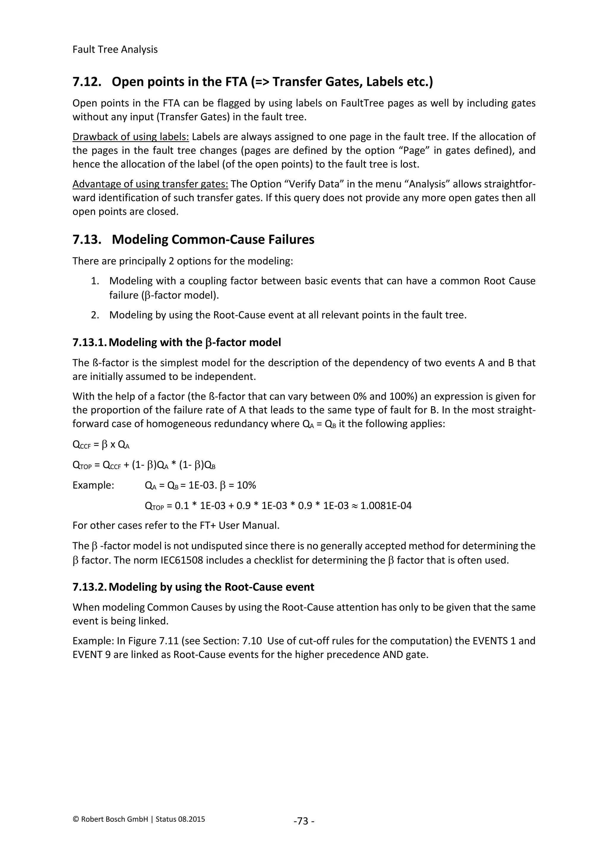 Fault Tree Analysis
© Robert Bosch GmbH | Status 08.2015 -73 -
7.12. Open points in the FTA (=> Transfer Gates, Labels etc.)
Open points in the FTA can be flagged by using labels on FaultTree pages as well by including gates
without any input (Transfer Gates) in the fault tree.
Drawback of using labels: Labels are always assigned to one page in the fault tree. If the allocation of
the pages in the fault tree changes (pages are defined by the option “Page” in gates defined), and
hence the allocation of the label (of the open points) to the fault tree is lost.
Advantage of using transfer gates: The Option “Verify Data” in the menu “Analysis” allows straightfor-
ward identification of such transfer gates. If this query does not provide any more open gates then all
open points are closed.
7.13. Modeling Common-Cause Failures
There are principally 2 options for the modeling:
1. Modeling with a coupling factor between basic events that can have a common Root Cause
failure (-factor model).
2. Modeling by using the Root-Cause event at all relevant points in the fault tree.
7.13.1.Modeling with the -factor model
The ß-factor is the simplest model for the description of the dependency of two events A and B that
are initially assumed to be independent.
With the help of a factor (the ß-factor that can vary between 0% and 100%) an expression is given for
the proportion of the failure rate of A that leads to the same type of fault for B. In the most straight-
forward case of homogeneous redundancy where QA = QB it the following applies:
QCCF =  x QA
QTOP = QCCF + (1-)QA * (1-)QB
Example: QA = QB = 1E-03.  = 10%
QTOP = 0.1 * 1E-03 + 0.9 * 1E-03 * 0.9 * 1E-03  1.0081E-04
For other cases refer to the FT+ User Manual.
The  -factor model is not undisputed since there is no generally accepted method for determining the
 factor. The norm IEC61508 includes a checklist for determining the  factor that is often used.
7.13.2.Modeling by using the Root-Cause event
When modeling Common Causes by using the Root-Cause attention has only to be given that the same
event is being linked.
Example: In Figure 7.11 (see Section: 7.10 Use of cut-off rules for the computation) the EVENTS 1 and
EVENT 9 are linked as Root-Cause events for the higher precedence AND gate.
2020-04-06
-
SOCOS
•••••••••
•••••••••
 