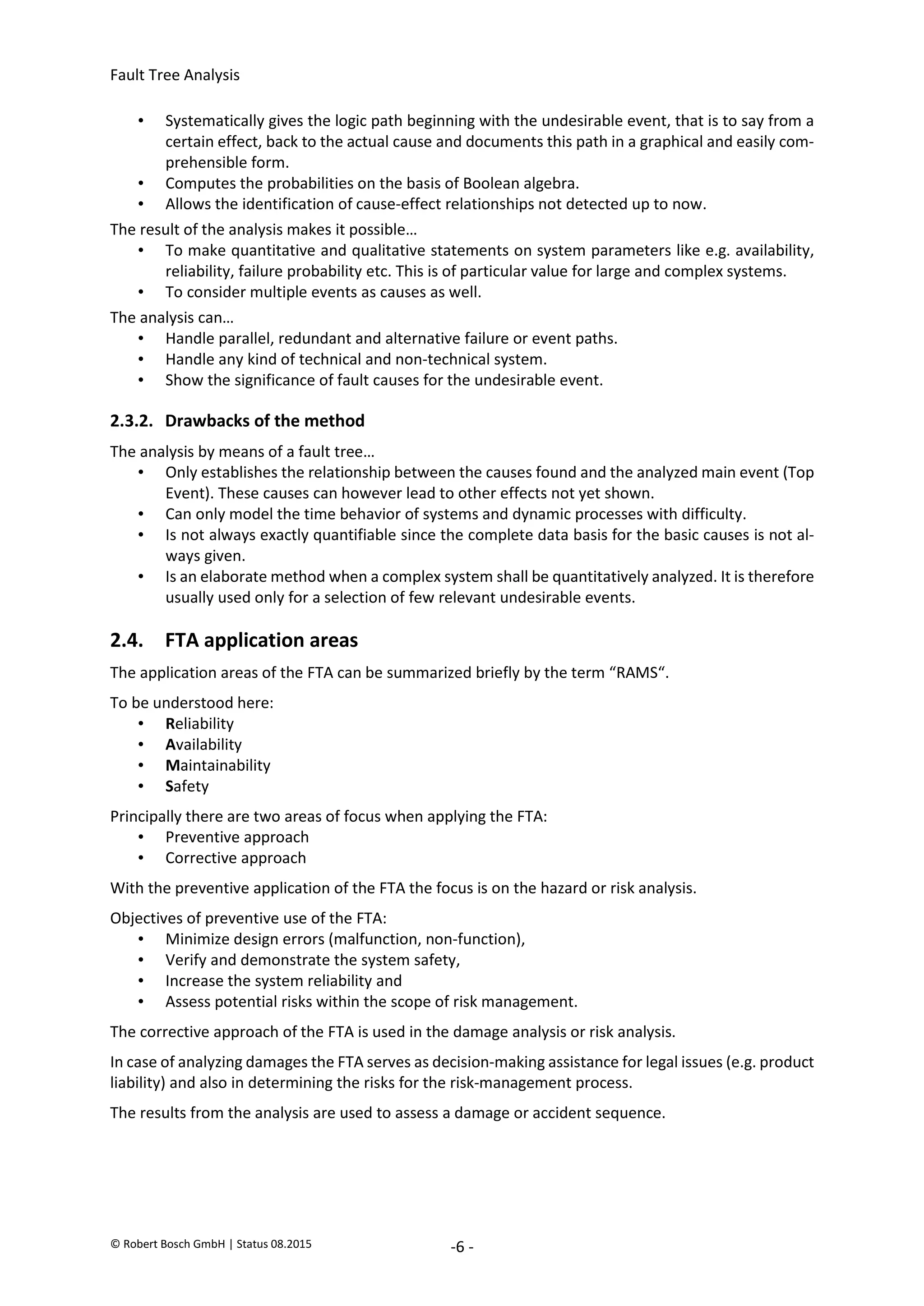 Fault Tree Analysis
© Robert Bosch GmbH | Status 08.2015 -6 -
• Systematically gives the logic path beginning with the undesirable event, that is to say from a
certain effect, back to the actual cause and documents this path in a graphical and easily com-
prehensible form.
• Computes the probabilities on the basis of Boolean algebra.
• Allows the identification of cause-effect relationships not detected up to now.
The result of the analysis makes it possible…
• To make quantitative and qualitative statements on system parameters like e.g. availability,
reliability, failure probability etc. This is of particular value for large and complex systems.
• To consider multiple events as causes as well.
The analysis can…
• Handle parallel, redundant and alternative failure or event paths.
• Handle any kind of technical and non-technical system.
• Show the significance of fault causes for the undesirable event.
2.3.2. Drawbacks of the method
The analysis by means of a fault tree…
• Only establishes the relationship between the causes found and the analyzed main event (Top
Event). These causes can however lead to other effects not yet shown.
• Can only model the time behavior of systems and dynamic processes with difficulty.
• Is not always exactly quantifiable since the complete data basis for the basic causes is not al-
ways given.
• Is an elaborate method when a complex system shall be quantitatively analyzed. It is therefore
usually used only for a selection of few relevant undesirable events.
2.4. FTA application areas
The application areas of the FTA can be summarized briefly by the term “RAMS“.
To be understood here:
• Reliability
• Availability
• Maintainability
• Safety
Principally there are two areas of focus when applying the FTA:
• Preventive approach
• Corrective approach
With the preventive application of the FTA the focus is on the hazard or risk analysis.
Objectives of preventive use of the FTA:
• Minimize design errors (malfunction, non-function),
• Verify and demonstrate the system safety,
• Increase the system reliability and
• Assess potential risks within the scope of risk management.
The corrective approach of the FTA is used in the damage analysis or risk analysis.
In case of analyzing damages the FTA serves as decision-making assistance for legal issues (e.g. product
liability) and also in determining the risks for the risk-management process.
The results from the analysis are used to assess a damage or accident sequence.
2020-04-06
-
SOCOS
•••••••••
•••••••••
 